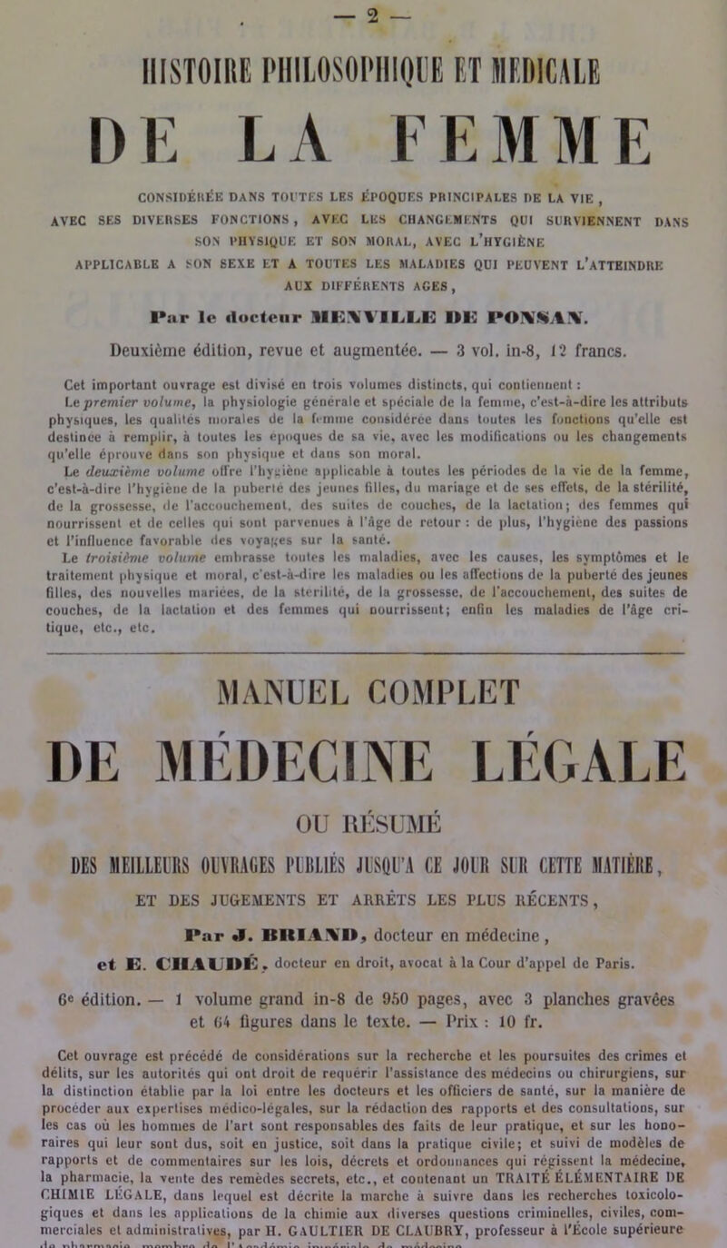 — 2 — DE LA FEMME CONSIDÉRÉE DANS TOUTES LES ÉPOQUES PRINCIPALES DE LA VIE , AVEC SES DIVERSES FONCTIONS, AVEC LES CHANGEMENTS QUI SURVIENNENT DANS SON PHYSIQUE ET SON MORAL, AVEC L’HYGIÈNE APPLICABLE A SON SEXE ET A TOUTES LES MALADIES QUI PEUVENT L’ATTEINDRE AUX DIFFÉRENTS AGES, I»ar le docteur 9IEXVILLK Deuxième édition, revue et augmentée. — 3 vol. in-8, 12 francs. Cet important ouvrage est divisé en trois volumes distincts, qui contiennent : Le premier volume, la physiologie générale et spéciale de la femme, c’est-à-dire les attributs physiques, les qualités morales de la femme considérée dans toutes les fonctions qu’elle est deslince à remplir, à toutes les époques de sa vie, avec les modifications ou les changements qu’elle éprouve dans son physique et dans son moral. Le deuxième volume offre l’hygiène applicable à toutes les périodes de la vie de la femme, c’est-à-dire l’hygiène de la puberté des jeunes filles, du mariage et de ses effets, de la stérilité, de la grossesse, de l’accouchement, des suites de couches, de la lactation; des femmes qui nourrissent et de celles qui sont parvenues à l’âge de retour : de plus, l’hygiene des passions et l’influence favorable des voyages sur la santé. Le troisième volume embrasse toutes les maladies, avec les causes, les symptômes et le traitement physique et moral, c'est-à-dire les maladies ou les affections de la puberté des jeunes filles, des nouvelles mariées, de la stérilité, de la grossesse, de l'accouchement, des suites de couches, de la lactation et des femmes qui nourrissent; enfin les maladies de l’âge cri- tique, etc., etc. MANUEL COMPLET DE MÉDECINE LÉGALE OU RÉSUMÉ DES MEILLEURS OUVRAGES PUBLIÉS JUSQU’A CE JOUR SIR CETTE MATIÈRE, ET DLS JUGEMENTS ET ARRÊTS LES PLUS RÉCENTS, Par «V. IlItlAMÉ docteur en médecine, et E. C1IALDÉ . docteur eu droit, avocat à la Cour d’appel de Paris. 6e édition. — 1 volume grand in-8 de 950 pages, avec 3 planches gravées et 04 ligures dans le texte. — Prix : 10 fr. Cet ouvrage est précédé de considérations sur la recherche et les poursuites des crimes et délits, sur les autorités qui ont droit de requérir l'assistance des médecins ou chirurgiens, sur la distinction établie par la loi entre les docteurs et les officiers de santé, sur la manière de procéder aux expertises médico-légales, sur la rédaction des rapports et des consultations, sur les cas où les hommes de l’art sont responsables des faits de leur pratique, et sur les hono- raires qui leur sont dus, soit en justice, soit dans la pratique civile; et suivi de modèles de rapports et de commentaires sur les lois, décrets et ordonnances qui régissent la médecine, la pharmacie, la vente des remèdes secrets, etc., et contenant un TRAITÉ ÉLÉMENTAIRE DE CHIMIE LÉGALE, dans lequel est décrite la marche à suivre dans les recherches toxicolo- giques et dans les applications de la chimie aux diverses questions criminelles, civiles, com- merciales et administratives, par H. GAULTIER DE CLAUBRY, professeur à l’École supérieure