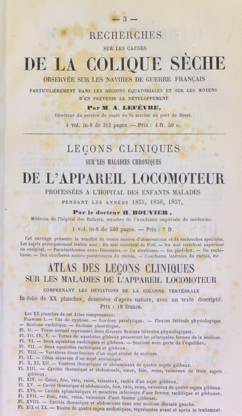 RECHERCHES SUR LES CAUSES DE LA COLIQUE SÈCHE OBSERVÉE SUR LES NAVIRES DE GUERRE FRANÇAIS PARTICULIÉREMENT DANS LES RÉGIONS ÉQUATORIALES ET SUR LES MOYENS d’en PRÉVENIR LE DÉVELOPPEMENT Par 11 A. LEFÈVRE, Directeur du service de sauté de la marine au port de Brest. 1 vol. in-8 de 312 pages. — Prix : 4 fr. 50 c. LEÇONS CLINIQUES SUR LES MALADIES CHRONIQUES DE L’APPAREIL LOCOMOTEUR PROFESSÉES A L’IIOPITAL DES ENFANTS MALADES PENDANT LES ANNÉES 1855, 1856, 1857, Par le docteur II. IIOUVIER , Médecin de l’hôpital des Enfants, membre de l’Académie impériale de médecine. 1 v,d. in-8 de 530 pages. — Prix : 7 fr. Cet ouvrage présente le résultat de trente années d'observations et de recherches spéciales. Les sujets principalement traités sont : Du mal vertébral de Pott. — Du mal vertébral supérieur ou occipital.— Pseudarthroses coxo-fémorales.— Du strabisme.— Du pied-bot. — Du rachi- tisme.— Des courbures antéro-postérieures du rachis. — Courbures latérales du rachis, etc. ATLAS DES LEÇONS CLINIQUES SUR LES MALADIES DE L'APPAREIL LOCOMOTEUR COMPRENANT LES DÉVIATIONS DE LA COLONNE VERTÉBRALE In-folio de XX planches, dessinées d’après nature, avec un texte descriptif. Prix : 18 francs. Les XX planches de cet Atlas comprennent: Plaxchb l. Cas de cyphose. — Lordose paralytique. — Flexion latérale physiologique Scoliose rachitique. — Scoliose pleurétique. PI. II. — Torse normal représenté dans diverses flexions latérales physiologiques. Pl. III, IV, V . Torses de squelettes gihbeux présentant les principales formes de la scoliose. yi- Deux squelettes rachitiques et gibbeux. — Scoliose avec perte de l’équilibre. Pl. V II. — Deux squelettes rachitiques et gihbeux. Pl. VIII. Vertèbres désarticulées d’un sujet atteint de scoliose. PI. IX. Côtes séparées d’un sujet scoliotique. Pl. X, XI, XII. — Viscères thoraciques et abdominaux de quatre sujets gibbeux. Pl. XIII Cavités thoracique et abdominale, cœur, foie, reins, vaisseaux de trois sujets gibbeux. J Pl. XIV. — Cœur, foie, rate, reins, vaisseaux, rachis d’un sujet gibbeux. di v vt ~ c®vité lhorac,que et abdominale, foie, rate, reins, vaisseaux de quatre sujets gibbeux. pi v»,, Cavilt*s splanchniques et membres inférieurs d’une femme rachitique et gibbeuse. II. XVII.— Foie, rate, reins, vaisseaux d’une femme gibbeuse. Pl. XVIII. — Cavités thoracique et abdominale dans une scoliose dorsale gauche. Pl. XIX et XX. — Bustes de quatre sujets scoliotiques, représentés avant et après le traitement.