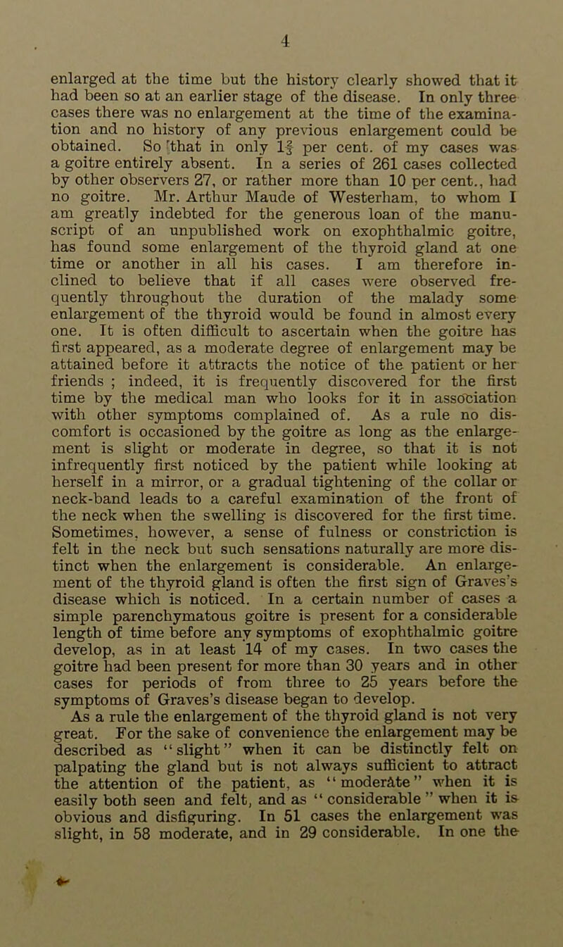 enlarged at the time but the history clearly showed that it had been so at an earlier stage of the disease. In only three cases there was no enlargement at the time of the examina- tion and no history of any previous enlargement could be obtained. So 'that in only If per cent, of my cases was a goitre entirely absent, in a series of 261 cases collected by other observers 27, or rather more than 10 per cent., had no goitre. Mr. Arthur Maude of Westerham, to whom I am greatly indebted for the generous loan of the manu- script of an unpublished work on exophthalmic goitre, has found some enlargement of the thyroid gland at one time or another in all his cases. I am therefore in- clined to believe that if all cases were observed fre- quently throughout the duration of the malady some enlargement of the thyroid would be found in almost every one. It is often difficult to ascertain when the goitre has first appeared, as a moderate degree of enlargement may be attained before it attracts the notice of the patient or her friends ; indeed, it is frequently discovered for the first time by the medical man who looks for it in association with other symptoms complained of. As a rule no dis- comfort is occasioned by the goitre as long as the enlarge- ment is slight or moderate in degree, so that it is not infrequently first noticed by the patient while looking at herself in a mirror, or a gradual tightening of the collar or neck-band leads to a careful examination of the front of the neck when the swelling is discovered for the first time. Sometimes, however, a sense of fulness or constriction is felt in the neck but such sensations naturally are more dis- tinct when the enlargement is considerable. An enlarge- ment of the thyroid gland is often the first sign of Graves's disease which is noticed. In a certain number of cases a simple parenchymatous goitre is present for a considerable length of time before any symptoms of exophthalmic goitre develop, as in at least 14 of my cases. In two cases the goitre had been present for more than 30 years and in other cases for periods of from three to 25 years before the symptoms of Graves’s disease began to develop. As a rule the enlargement of the thyroid gland is not very great. For the sake of convenience the enlargement may be described as “slight” when it can be distinctly felt on palpating the gland but is not always sufficient to attract the attention of the patient, as “moderate” when it is easily both seen and felt, and as “ considerable ” when it is obvious and disfiguring. In 51 cases the enlargement was slight, in 58 moderate, and in 29 considerable. In one the
