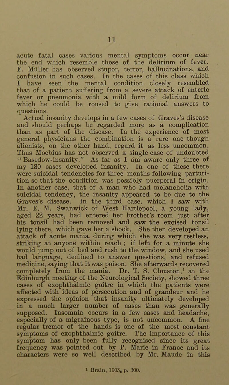 acute fatal cases various mental symptoms occur near the end which resemble those of the delirium of fever. F. Muller has observed stupor, terror, hallucinations, and confusion in such cases. In the cases of this class which I have seen the mental condition closely resembled that of a patient suffering from a severe attack of enteric fever or pneumonia with a mild form of delirium from which he could be roused to give rational answers to questions. Actual insanity develops in a few cases of Graves’s disease and should perhaps be regarded more as a complication than as part of the disease. In the experience of most general physicians the combination is a rare one though alienists, on the other hand, regard it as less uncommon. Thus Moebius has not observed a single case of undoubted “ Basedow-insanity.” As far as I am aware only three of my 180 cases developed insanity. In one of these there were suicidal tendencies for three months following parturi- tion so that the condition was possibly puerperal in origin. In another case, that of a man who had melancholia with suicidal tendency, the insanity appeared to be due to the Graves’s disease. In the third case, which I saw with Mr. E. M. Swanwick of West Hartlepool, a young lady, aged 22 years, had entered her brother’s room just after his tonsil had been removed and saw the excised tonsil lying there, which gave her a shock. She then developed an attack of acute mania, during which she was very restless, striking at anyone within reach ; if left for a minute she would jump out of bed and rush to the window, and she used bad language, declined to answer questions,' and refused medicine, saying that it was poison. She afterwards recovered completely from the mania. Dr. T. S. (Houston,1 at the Edinburgh meeting of the Neurological Society, showed three cases of exophthalmic goitre in which the patients were affected with ideas of persecution and of grandeur and he expressed the opinion that insanity ultimately developed in a much larger number of cases than was generally supposed. Insomnia occurs in a few cases and headache, especially of a migrainous type, is not uncommon. A fine regular tremor of the hands is one of the most constant symptoms of exophthalmic goitre. The importance of this symptom has only been fully recognised since its great frequency was pointed out by P. Marie in France and its characters were so well described by Mr. Maude in this 1 Brain, 1903, p. 300.