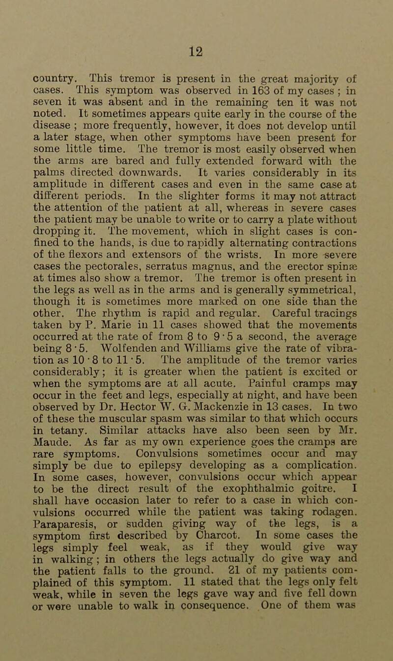 country. This tremor is present in the great majority of cases. This symptom was observed in 163 of my cases ; in seven it was absent and in the remaining ten it was not noted. It sometimes appears quite early in the course of the disease ; more frequently, however, it does not develop until a later stage, when other symptoms have been present for some little time. The tremor is most easily observed when the arms are bared and fully extended forward with the palms directed downwards. It varies considerably in its amplitude in different cases and even in the same case at different periods. In the slighter forms it may not attract the attention of the patient at all, whereas in severe cases the patient may be unable to write or to carry a plate without dropping it. The movement, which in slight cases is con- fined to the hands, is due to rapidly alternating contractions of the flexors and extensors of the wrists. In more severe cases the pectorales, serratus magnus, and the erector spinas at times also show a tremor. The tremor is often present in the legs as well as in the arms and is generally symmetrical, though it is sometimes more marked on one side than the other. The rhythm is rapid and regular. Careful tracings taken by P. Marie in 11 cases showed that the movements occurred at the rate of from 8 to 9'5 a second, the average being 8-5. Wolfenden and Williams give the rate of vibra- tion as 10 • 8 to 11 • 5. The amplitude of the tremor varies considerably; it is greater when the patient is excited or when the symptoms are at all acute. Painful cramps may occur in the feet and legs, especially at night, and have been observed by Dr. Hector W. G. Mackenzie in 13 cases. In two of these the muscular spasm was similar to that which occurs in tetany. Similar attacks have also been seen by Mr. Maude. As far as my own experience goes the cramps are rare symptoms. Convulsions sometimes occur and may simply be due to epilepsy developing as a complication. In some cases, however, convulsions occur which appear to be the direct result of the exophthalmic goitre. I shall have occasion later to refer to a case in which con- vulsions occurred while the patient was taking rodagen. Paraparesis, or sudden giving way of the legs, is a symptom first described by Charcot. In some cases the legs simply feel weak, as if they would give way in walking ; in others the legs actually do give way and the patient falls to the ground. 21 of my patients com- plained of this symptom. 11 stated that the legs only felt weak, while in seven the legs gave way and five fell down or were unable to walk in consequence. One of them was