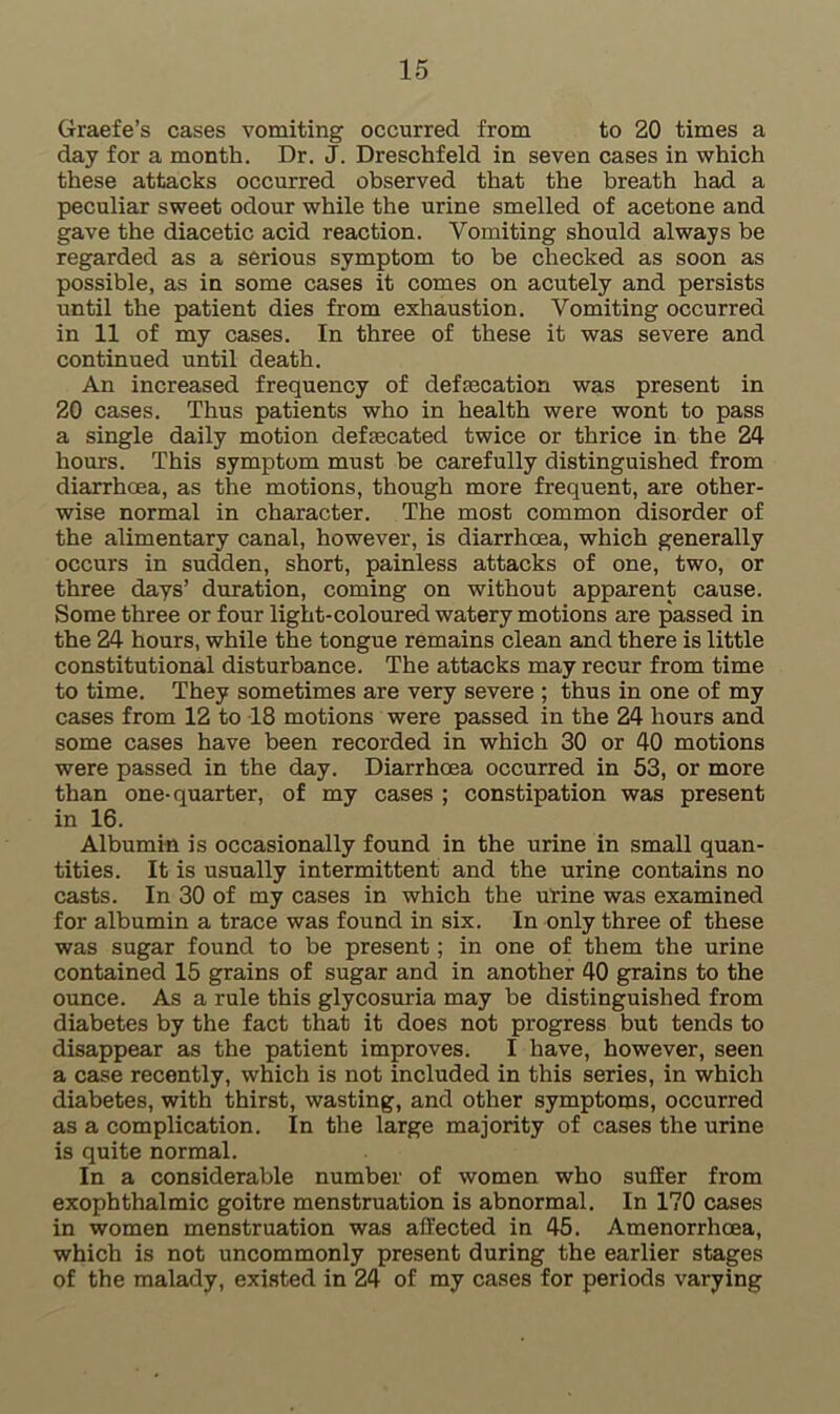 Graefe’s cases vomiting occurred from to 20 times a day for a month. Dr. J. Dreschfeld in seven cases in which these attacks occurred observed that the breath had a peculiar sweet odour while the urine smelled of acetone and gave the diacetic acid reaction. Vomiting should always be regarded as a serious symptom to be checked as soon as possible, as in some cases it comes on acutely and persists until the patient dies from exhaustion. Vomiting occurred in 11 of my cases. In three of these it was severe and continued until death. An increased frequency of defecation was present in 20 cases. Thus patients who in health were wont to pass a single daily motion defecated twice or thrice in the 24 hours. This symptom must be carefully distinguished from diarrhoea, as the motions, though more frequent, are other- wise normal in character. The most common disorder of the alimentary canal, however, is diarrhoea, which generally occurs in sudden, short, painless attacks of one, two, or three days’ duration, coming on without apparent cause. Some three or four light-coloured watery motions are passed in the 24 hours, while the tongue remains clean and there is little constitutional disturbance. The attacks may recur from time to time. They sometimes are very severe ; thus in one of my cases from 12 to 18 motions were passed in the 24 hours and some cases have been recorded in which 30 or 40 motions were passed in the day. Diarrhoea occurred in 53, or more than one-quarter, of my cases ; constipation was present in 16. Albumin is occasionally found in the urine in small quan- tities. It is usually intermittent and the urine contains no casts. In 30 of my cases in which the urine was examined for albumin a trace was found in six. In only three of these was sugar found to be present; in one of them the urine contained 15 grains of sugar and in another 40 grains to the ounce. As a rule this glycosuria may be distinguished from diabetes by the fact that it does not progress but tends to disappear as the patient improves. I have, however, seen a case recently, which is not included in this series, in which diabetes, with thirst, wasting, and other symptoms, occurred as a complication. In the large majority of cases the urine is quite normal. In a considerable number of women who suffer from exophthalmic goitre menstruation is abnormal. In 170 cases in women menstruation was affected in 45. Amenorrhoea, which is not uncommonly present during the earlier stages of the malady, existed in 24 of my cases for periods varying