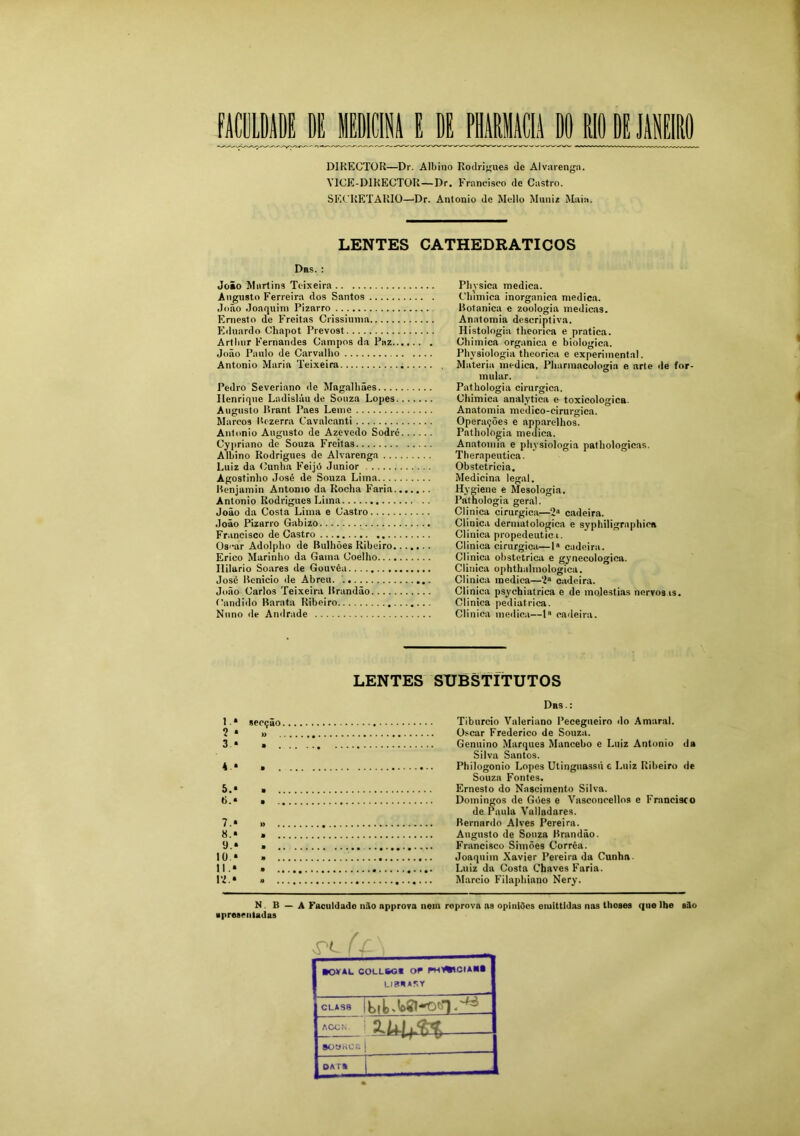 DIRECTüR—Dr. Albino Rodrigues de Alvarenga. Y1CE-D1RECTOR—Dr. Francisco de Castro. SECRETARIO—Dr. Antonio de Mello Munir Maia. LENTES CATHEDRATICOS Drs. : Joio Martins Teixeira Augusto Ferreira dos Santos João Joaquim Pizarro Ernesto de Freitas Crissiuma Eduardo Chapot Prevost Artluir Fernandes Campos da Paz João Paulo de Carvalho Antonio Maria Teixeira Pedro Severiano de Magalhães Henrique Ladisláu de Souza Lopes. ... Augusto Brant Paes Leme Marcos Itezerra Cavalcanti Antonio Augusto de Azevedo Sodré. . . Cypriano de Souza Freitas Albino Rodrigues de Alvarenga Luiz da Cunha Feijó Junior Agostinho José de Souza Lima Rcnjamin Antonio da Rocha Faria.... Antonio Rodrigues Lima João da Costa Lima e Castro João Pizarro Gabizo Francisco de Castro Oscar Adolpho de Bulhões Ribeiro.... Erico Marinho da Gama Coelho Ililario Soares de Gouvêa José Bcnieio de Abreu João Carlos Teixeira Brandão Condido Barata Ribeiro Nuno de Andrade LENTES SUBSTITUTOS Das.: 1.» secção Tiburcio Valeriano Pecegneiro do Amaral. 2 * » Oscar Frederico de Souza. 3 * » Genuino Marques Mancebo e Luiz Antonio da Silva Santos. 4 .* » Philogonio Lopes Utingnassú e Luiz Ribeiro de Souza Fontes. 5. * * Ernesto do Nascimento Silva. 6. * • Domingos de Góes e Vasconcellos e Francisco de Paula Valladares. 7. » » Bernardo Alves Pereira. 8. » • Augusto de Souza Brandão. *J.» ■ Francisco Simões Corrêa. 10. » » Joaquim Xavier Pereira da Cunhn 11. » * Luiz da Costa Chaves Faria. Pi.» a Mareio Filaphiano Nery. Phvsica medica. Clnmica inorgânica medica. Botanica e zoologia medicas. Anatomia descriptiva. Histologia theonca e pratica. Chimica organica e biologica. Physiologia theorica e experimental. Matéria medica, Pharmacologia e arte de for- mular. Pathologia cirúrgica. Chimica analytica e toxicologica. Anatomia medico-cirurgica. Operações e apparelhos. Pathologia medica. Anatomia e physiologia pathologicas. Therapeutica. Obstetrícia. Medicina legal. Hygiene e Mesologia. Pathologia geral. Clinica cirúrgica—2“ cadeira. Clinica dermatológica e syphiligraphica Clinica propedêutica. Clinica cirúrgica—1 cadeira. Clinica obstétrica e gynecologiea. Clinica ophthalmologica. Clinica medica—2a cadeira. Clinica psychiatrica e de moléstias nervosas. Clinica pediátrica. Clinica medica—Ia cadeira. N . B — A Faculdade não npprova nem roprova as opiniOcs emittldas nas tlioses que lhe silo apresentadas ftOVAL COt-LSOS or Pt-O^tCIAM UBHAfxY CLAS8 1 ACON. 2.ULLÍ3 9OUK0&| DAT*