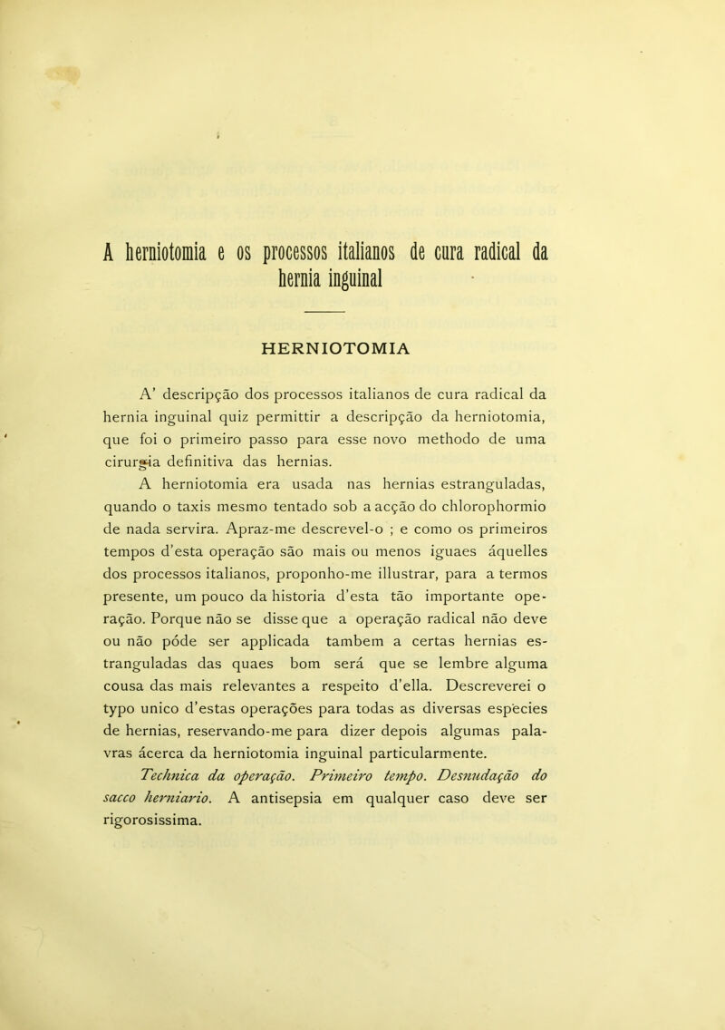 A herniotomia e os processos italianos de cura radical da hérnia inguinal HERNIOTOMIA A’ descripção dos processos italianos de cura radical da hérnia inguinal quiz permittir a descripção da herniotomia, que foi o primeiro passo para esse novo methodo de uma cirurgia definitiva das hérnias. A herniotomia era usada nas hérnias estranguladas, quando o taxis mesmo tentado sob a acção do chlorophormio de nada servira. Apraz-me descrevel-o ; e como os primeiros tempos d’esta operação são mais ou menos iguaes áquelles dos processos italianos, proponho-me illustrar, para a termos presente, um pouco da historia d’esta tão importante ope- ração. Porque não se disse que a operação radical não deve ou não póde ser applicada também a certas hérnias es- tranguladas das quaes bom será que se lembre alguma cousa das mais relevantes a respeito d’ella. Descreverei o typo unico d’estas operações para todas as diversas especies de hérnias, reservando-me para dizer depois algumas pala- vras ácerca da herniotomia inguinal particularmente. Technica da operação. Primeiro tempo. Desnudação do sacco herniario. A antisepsia em qualquer caso deve ser rigorosíssima.