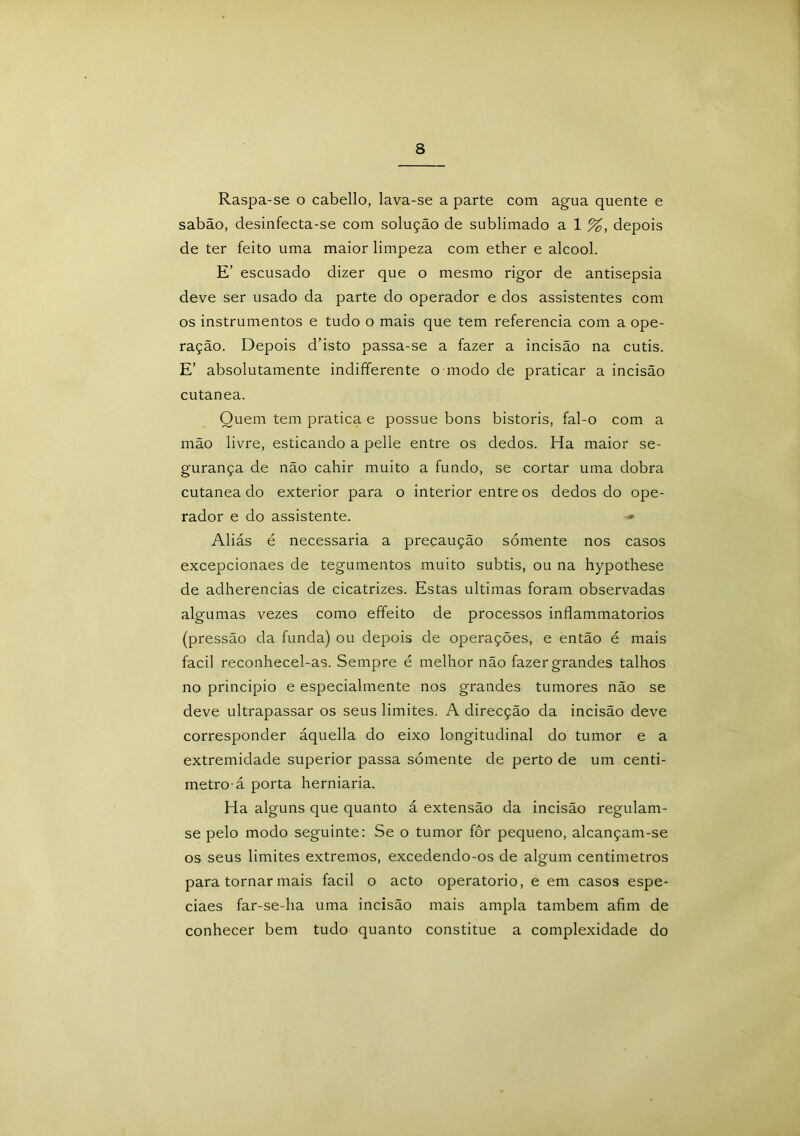 Raspa-se o cabello, lava-se a parte com agua quente e sabão, desinfecta-se com solução de sublimado a 1 %, depois de ter feito uma maior limpeza com ether e álcool. E’ escusado dizer que o mesmo rigor de antisepsia deve ser usado da parte do operador e dos assistentes com os instrumentos e tudo o mais que tem referencia com a ope- ração. Depois d’isto passa-se a fazer a incisão na cutis. E’ absolutamente indifferente o modo de praticar a incisão cutanea. Quem tem pratica e possue bons bistoris, fal-o com a mão livre, esticando a pelle entre os dedos. Ha maior se- gurança de não cahir muito a fundo, se cortar uma dobra cutanea do exterior para o interior entre os dedos do ope- rador e do assistente. •» Aliás é necessária a precaução sómente nos casos excepcionaes de tegumentos muito subtis, ou na hypothese de adherencias de cicatrizes. Estas ultimas foram observadas algumas vezes como effeito de processos inflammatorios (pressão da funda) ou depois de operações, e então é mais facil reconhecel-as. Sempre é melhor não fazer grandes talhos no principio e especialmente nos grandes tumores não se deve ultrapassar os seus limites. A direcção da incisão deve corresponder áquella do eixo longitudinal do tumor e a extremidade superior passa sómente de perto de um centí- metro-á porta herniaria. Ha alguns que quanto á extensão da incisão regulam- se pelo modo seguinte: Se o tumor fôr pequeno, alcançam-se os seus limites extremos, excedendo-os de algum centímetros para tornar mais facil o acto operatorio, e em casos espe- ciaes far-se-ha uma incisão mais ampla também afim de conhecer bem tudo quanto constitue a complexidade do