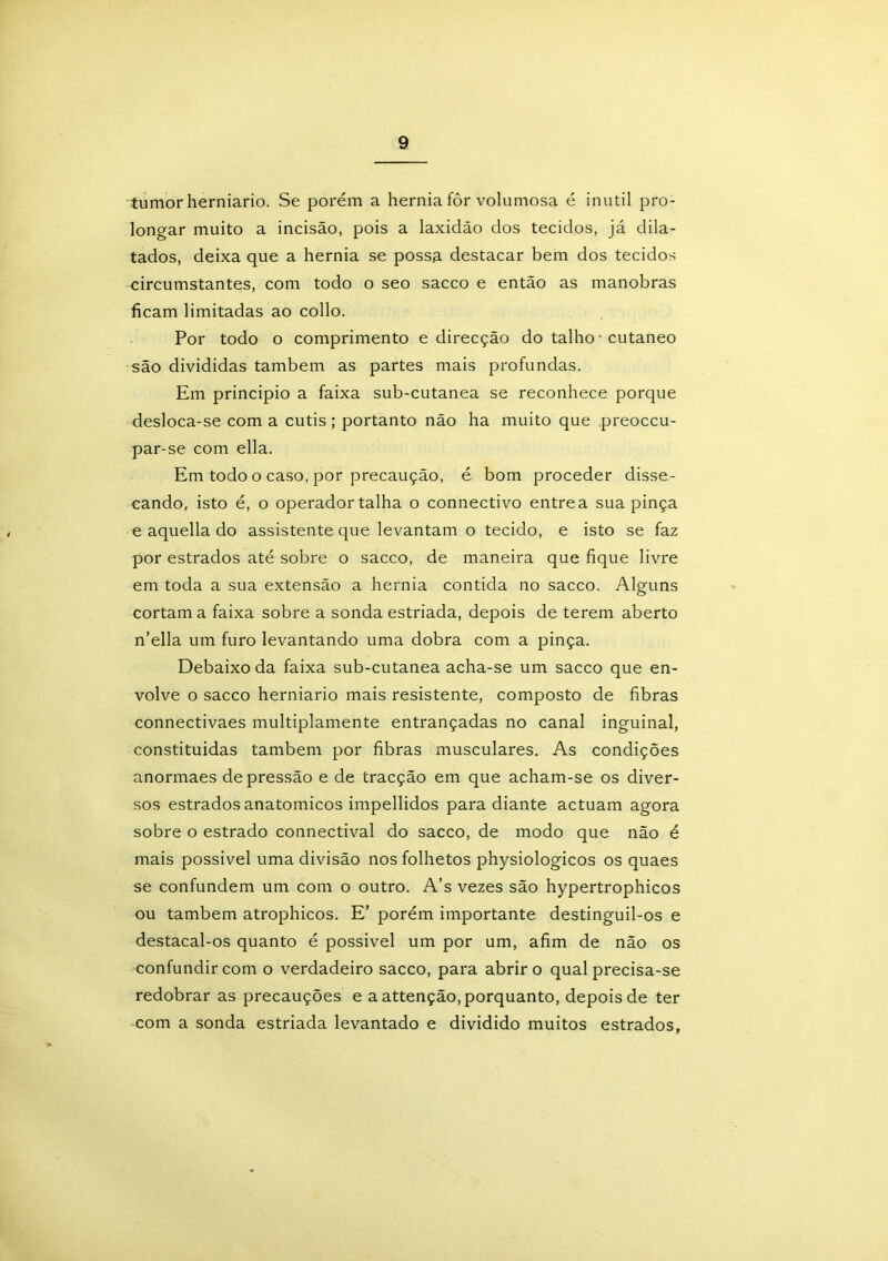 tumor herniario. Se porém a hérnia fôr volumosa é inútil pro- longar muito a incisão, pois a laxidão dos tecidos, já dila- tados, deixa que a hérnia se possa, destacar bem dos tecidos circumstantes, com todo o seo sacco e então as manobras ficam limitadas ao collo. Por todo o comprimento e direcção do talho • cutâneo são divididas também as partes mais profundas. Em principio a faixa sub-cutanea se reconhece porque desloca-se com a cutis ; portanto não ha muito que preoccu- par-se com ella. Em todo o caso, por precaução, é bom proceder disse- cando, isto é, o operador talha o connectivo entre a sua pinça e aquella do assistente que levantam o tecido, e isto se faz por estrados até sobre o sacco, de maneira que fique livre em toda a sua extensão a hérnia contida no sacco. Alguns cortam a faixa sobre a sonda estriada, depois de terem aberto n’ella um furo levantando uma dobra com a pinça. Debaixo da faixa sub-cutanea acha-se um sacco que en- volve o sacco herniario mais resistente, composto de fibras connectivaes multiplamente entrançadas no canal inguinal, constituídas também por fibras musculares. As condições anormaes depressão e de tracção em que acham-se os diver- sos estrados anatômicos impellidos para diante actuam agora sobre o estrado connectival do sacco, de modo que não é mais possível uma divisão nos folhetos physiologicos os quaes se confundem um com o outro. A’s vezes são hypertrophicos ou também atrophicos. E’ porém importante destinguil-os e destacal-os quanto é possível um por um, afim de não os confundir com o verdadeiro sacco, para abrir o qual precisa-se redobrar as precauções e a attenção, porquanto, depois de ter com a sonda estriada levantado e dividido muitos estrados,