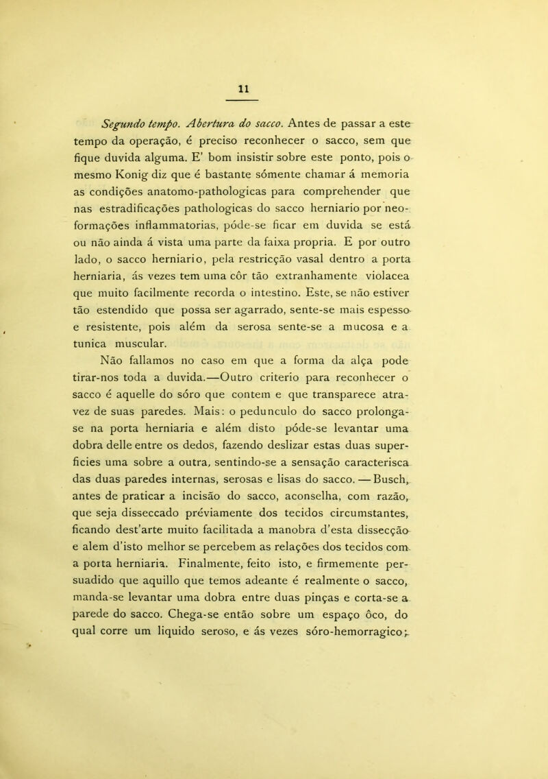 Segundo tempo. Abertura do sacco. Antes de passar a este tempo da operação, é preciso reconhecer o sacco, sem que fique duvida alguma. E’ bom insistir sobre este ponto, pois o mesmo Konig diz que é bastante sómente chamar á memória as condições anatomo-pathologicas para comprehender que nas estradificações pathologicas do sacco herniario por neo- formações inflammatorias, póde-se ficar em duvida se está ou não ainda á vista uma parte da faixa própria. E por outro lado, o sacco herniario, pela restricção vasal dentro a porta herniaria, ás vezes tem uma cor tão extranhamente violacea que muito facilmente recorda o intestino. Este, se não estiver tão estendido que possa ser agarrado, sente-se mais espesso e resistente, pois além da serosa sente-se a mucosa e a túnica muscular. Não falíamos no caso em que a forma da alça pode tirar-nos toda a duvida.—Outro critério para reconhecer o sacco é aquelle do sóro que contem e que transparece atra- vez de suas paredes. Mais: o pedunculo do sacco prolonga- se na porta herniaria e além disto póde-se levantar uma dobra delle entre os dedos, fazendo deslizar estas duas super- fícies uma sobre a outra, sentindo-se a sensação caracterisca das duas paredes internas, serosas e lisas do sacco.—Busch, antes de praticar a incisão do sacco, aconselha, com razão, que seja disseccado préviamente dos tecidos circumstantes, ficando dest’arte muito facilitada a manobra d’esta dissecção e alem d’isto melhor se percebem as relações dos tecidos com. a porta herniaria. Finalmente, feito isto, e firmemente per- suadido que aquillo que temos adeante é realmente o sacco, manda-se levantar uma dobra entre duas pinças e corta-se a parede do sacco. Chega-se então sobre um espaço ôco, do qual corre um liquido seroso, e ás vezes sóro-hemorragico;-