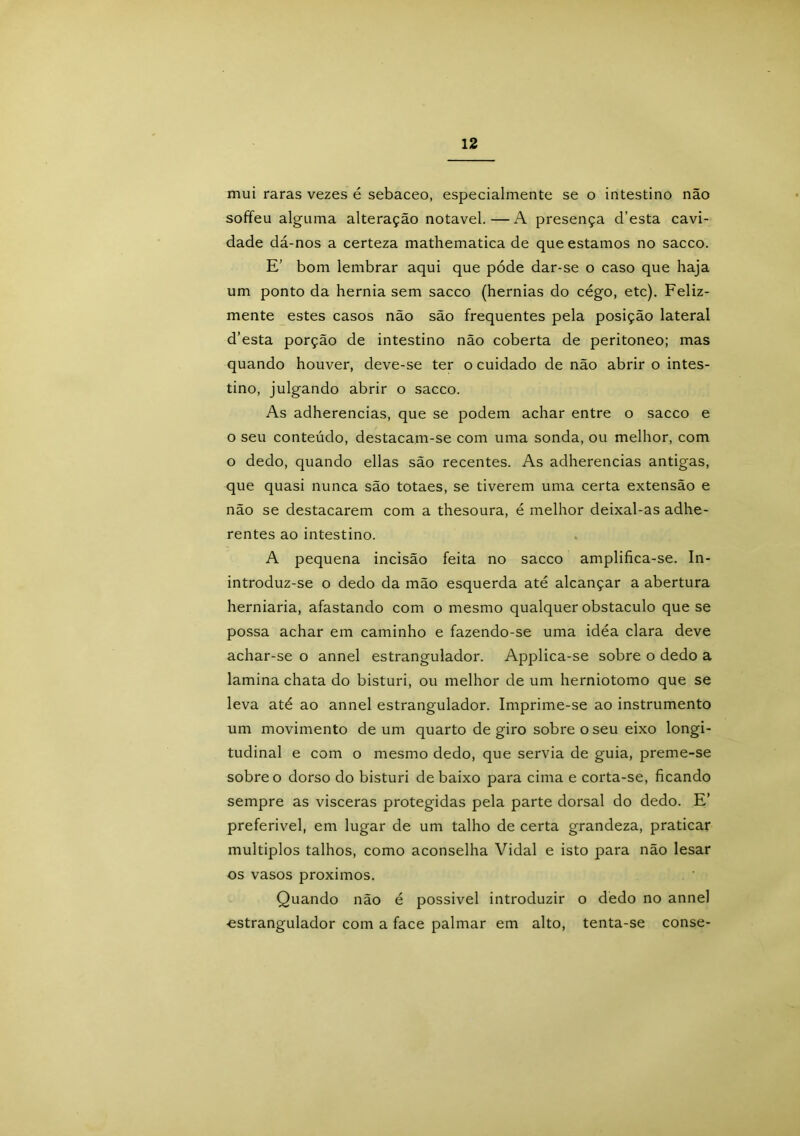 mui raras vezes é sebaceo, especialmente se o intestino não soffeu alguma alteração notável.—A presença cTesta cavi- dade dá-nos a certeza mathematica de que estamos no sacco. E’ bom lembrar aqui que póde dar-se o caso que haja um ponto da hérnia sem sacco (hérnias do cégo, etc). Feliz- mente estes casos não são frequentes pela posição lateral d’esta porção de intestino não coberta de peritoneo; mas quando houver, deve-se ter o cuidado de não abrir o intes- tino, julgando abrir o sacco. As adherencias, que se podem achar entre o sacco e o seu conteúdo, destacam-se com uma sonda, ou melhor, com o dedo, quando ellas são recentes. As adherencias antigas, que quasi nunca são totaes, se tiverem uma certa extensão e não se destacarem com a thesoura, é melhor deixal-as adhe- rentes ao intestino. A pequena incisão feita no sacco amplifica-se. In- introduz-se o dedo da mão esquerda até alcançar a abertura herniaria, afastando com o mesmo qualquer obstáculo que se possa achar em caminho e fazendo-se uma idéa clara deve achar-se o annel estrangulador. Applica-se sobre o dedo a lamina chata do bisturi, ou melhor de um herniotomo que se leva até ao annel estrangulador. Imprime-se ao instrumento um movimento de um quarto de giro sobre o seu eixo longi- tudinal e com o mesmo dedo, que servia de guia, preme-se sobre o dorso do bisturi debaixo para cima e corta-se, ficando sempre as vísceras protegidas pela parte dorsal do dedo. E’ preferível, em lugar de um talho de certa grandeza, praticar múltiplos talhos, como aconselha Vidal e isto para não lesar os vasos proximos. Quando não é possível introduzir o dedo no annel •estrangulador com a face palmar em alto, tenta-se conse-