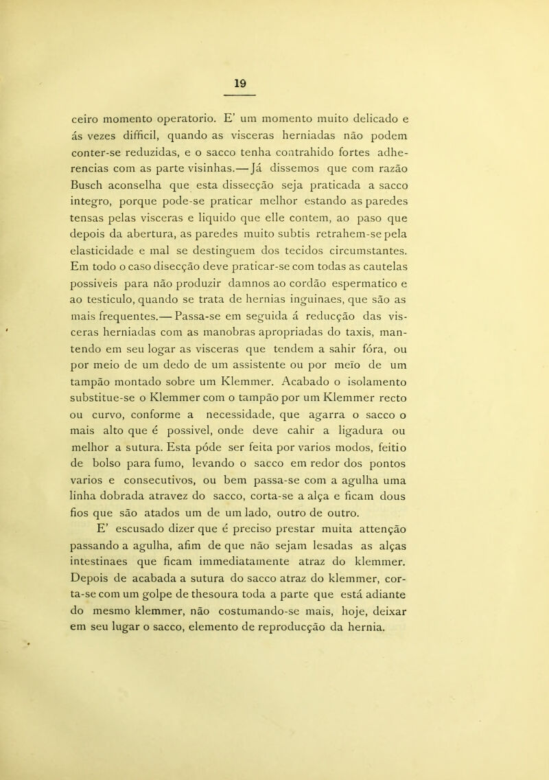 ceiro momento operatorio. E’ um momento muito delicado e ás vezes difficil, quando as vísceras herniadas não podem conter-se reduzidas, e o sacco tenha contrahido fortes adhe- rencias com as parte visinhas.—Já dissemos que com razão Busch aconselha que esta dissecção seja praticada a sacco integro, porque pode-se praticar melhor estando as paredes tensas pelas vísceras e liquido que elle contem, ao paso que depois da abertura, as paredes muito subtis retrahem-se pela elasticidade e mal se destinguem dos tecidos circumstantes. Em todo o caso disecção deve praticar-se com todas as cautelas possíveis para não produzir damnos ao cordão espermatico e ao testículo, quando se trata de hérnias inguinaes, que são as mais frequentes.— Passa-se em seguida á reducção das vis- ceras herniadas com as manobras apropriadas do taxis, man- tendo em seu logar as vísceras que tendem a sahir fóra, ou por meio de um dedo de um assistente ou por meio de um tampão montado sobre um Klemmer. Acabado o isolamento substitue-se o Klemmer com o tampão por um Klemmer recto ou curvo, conforme a necessidade, que agarra o sacco o mais alto que é possivel, onde deve cahir a ligadura ou melhor a sutura. Esta póde ser feita por vários modos, feitio de bolso para fumo, levando o sacco em redor dos pontos vários e consecutivos, ou bem passa-se com a agulha uma linha dobrada atravez do sacco, corta-se a alça e ficam dous fios que são atados um de um lado, outro de outro. E’ escusado dizer que é preciso prestar muita attenção passando a agulha, afim de que não sejam lesadas as alças intestinaes que ficam ímmediatamente atraz do klemmer. Depois de acabada a sutura do sacco atraz do klemmer, cor- ta-se com um golpe de thesoura toda a parte que está adiante do mesmo klemmer, não costumando-se mais, hoje, deixar em seu lugar o sacco, elemento de reproducção da hérnia.