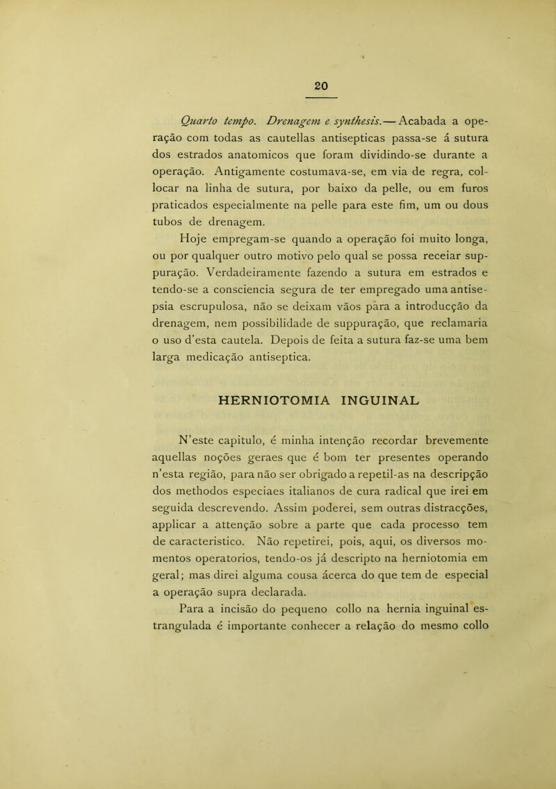 Quarto tempo. Drenagem e synthesis.— Acabada a ope- ração com todas as cautellas antisépticas passa-se á sutura dos estrados anatómicos que foram dividindo-se durante a operação. Antigamente costumava-se, em via de regra, col- locar na linha de sutura, por baixo da pelle, ou em furos praticados especialmente na pelle para este fim, um ou dous tubos de drenagem. Hoje empregam-se quando a operação foi muito longa, ou por qualquer outro motivo pelo qual se possa receiar sup- puração. Verdadeiramente fazendo a sutura em estrados e tendo-se a consciência segura de ter empregado umaantise- psia escrupulosa, não se deixam vãos para a introducção da drenagem, nem possibilidade de suppuração, que reclamaria o uso d’esta cautela. Depois de feita a sutura faz-se uma bem larga medicação antiséptica. HERNIOTOMIA INGUINAL N’este capitulo, é minha intenção recordar brevemente aquellas noções geraes que é bom ter presentes operando n’esta região, para não ser obrigado a repetil-as na descripção dos methodos especiaes italianos de cura radical que irei em seguida descrevendo. Assim poderei, sem outras distracções, applicar a attenção sobre a parte que cada processo tem de característico. Não repetirei, pois, aqui, os diversos mo- mentos operatorios, tendo-os já descripto na herniotomia em geral; mas direi alguma cousa ácerca do que tem de especial a operação supra declarada. Para a incisão do pequeno collo na hérnia inguinal es- trangulada é importante conhecer a relação do mesmo collo