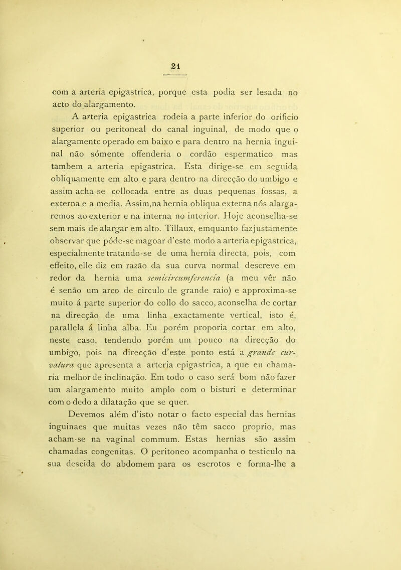 com a artéria epigastrica, porque esta podia ser lesada no acto do alargamento. A artéria epigastrica rodeia a parte inferior do orifício superior ou peritoneal do canal inguinal, de modo que o alargamentc operado em baixo e para dentro na hérnia ingui- nal não sómente ofifenderia o cordão espermatico mas também a artéria epigastrica. Esta dirige-se em seguida obliquamente em alto e para dentro na direcção do umbigo e assim acha-se collocada entre as duas pequenas fossas, a externa e a media. Assim,na hérnia obliqua externa nós alarga- remos ao exterior e na interna no interior. Hoje aconselha-se sem mais de alargar em alto. Tillaux, emquanto fazjustamente observar que póde-se magoar cbeste modo a artéria epigastrica, especialmente tratando-se de uma hérnia directa, pois, com effeito, elle diz em razão da sua curva normal descreve em redor da hérnia uma semicircumferencia (a meu vêr não é senão um arco de circulo de grande raio) e approxima-se muito á parte superior do collo do sacco, aconselha de cortar na direcção de uma linha exactamente vertical, isto é, parallela á linha alba. Eu porém proporia cortar em alto, neste caso, tendendo porém um pouco na direcção do umbigo, pois na direcção d’este ponto está a grande cur- vatura que apresenta a artéria epigastrica, a que eu chama- ria melhor de inclinação. Em todo o caso será bom não fazer um alargamento muito amplo com o bisturi e determinar com o dedo a dilatação que se quer. Devemos além d’isto notar o facto especial das hérnias inguinaes que muitas vezes não têm sacco proprio, mas acham-se na vaginal commum. Estas hérnias são assim chamadas congênitas. O peritoneo acompanha o testículo na sua descida do abdomem para os escrotos e forma-lhe a