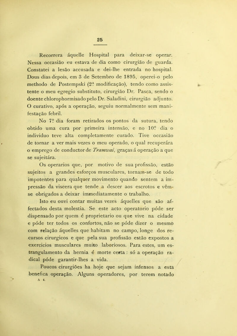 Recorrera áquelle Hospital para deixar-se operar. Nessa occasião eu estava de dia como cirurgião de guarda. Constatei a lesão accusada e dei-lhe entrada no hospital. Dous dias depois, em 3 de Setembro de 1895, operei-o pelo methodo de Postempski (2? modificação), tendo como assis- tente o meu egregio substituto, cirurgião Dr. Pasca, sendo o doente chlorophormisado pelo Dr. Saladini, cirurgião adjunto. O curativo, após a operação, seguiu normalmente sem mani- festação febril. No 7? dia foram retirados os pontos da sutura, tendo obtido uma cura por primeira intensão, e no 10? dia o indivíduo teve alta completamente curado. Tive occasião de tornar a ver mais vezes o meu operado, o qual recuperára o emprego de conductorde Tramwai, graças á operação a que se sujeitára. Os operários que, por motivo de sua profissão, estão sujeitos a grandes esforços musculares, tornam-se de todo impotentes para qualquer movimento quando sentem a im- pressão da viscera que tende a descer aos escrotos e vêm- se obrigados a deixar immediatamente o trabalho. Isto eu ouvi contar muitas vezes áquelles que são af- fectados desta moléstia. Se este acto operatorio póde ser dispensado por quem é proprietário ou que vive na cidade e póde ter todos os confortos, não se póde dizer o mesmo com relação áquelles que habitam no campo, longe dos re- cursos cirúrgicos e que pela sua profissão estão expostos a exercícios musculares muito laboriosos. Para estes, um es- trangulamento da hérnia é morte certa : só a operação ra- dical póde garantir-lhes a vida. Poucos cirurgiões ha hoje que sejam infensos a esta benefica operação. Alguns operadores, por terem notado A 4.