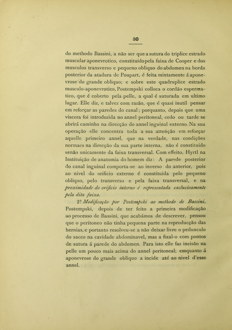 do methodo Bassini, a não ser que a sutura do tríplice estrado muscular aponevrotico, constituidopela faixa de Cooper e dos musculos transverso e pequeno obliquo do abdômen na borda posterior da atadura de Poupart, é feita mixtamente áapone- vrose do grande obliquo; e sobre este quadruplice estrado musculo-aponevrotico, Postempski colloca o cordão esperma- tico, que é coberto pela pelle, a qual é suturada em ultimo lugar. Elle diz, e talvez com razão, que é quasi inútil pensar em reforçar as paredes do canal; porquanto, depois que uma viscera foi introduzida no annel peritoneal, cedo ou tarde se abrirá caminho na direcção do annel inguinal externo. Na sua operação elle concentra toda a sua attenção em reforçar aquelle primeiro annel, que na verdade, nas condições normaes na direcção da sua parte interna, não é constituído senão unicamente da faixa transversal. Com effeito, Hyrtl na Instituição de anatomia do homem diz : A parede posterior do canal inguinal comporta-se ao inverso do anterior, pois ao nivel do orifício externo é constituída pelo pequeno obliquo, pelo transverso e pela faixa transversal, e na proximidade do orificio interno é representada exclusivamente pela dita faixa. 2c! Modificação por Postempski ao methodo de Bassini. Postempski, depois de ter feito a primeira modificação ao processo de Bassini, que acabámos de descrever, pensou que o peritoneo não tinha pequena parte na reproducção das hérnias, e portanto resolveu-se a não deixar livre o pedunculo do sacco na cavidade abdominavel, mas a fixal-o com pontos de sutura á parede do abdômen. Para isto elle faz incisão na pelle um pouco mais acima do annel peritoneal; emquanto á aponevrose do grande obliquo a incide até ao nivel d’esse annel.