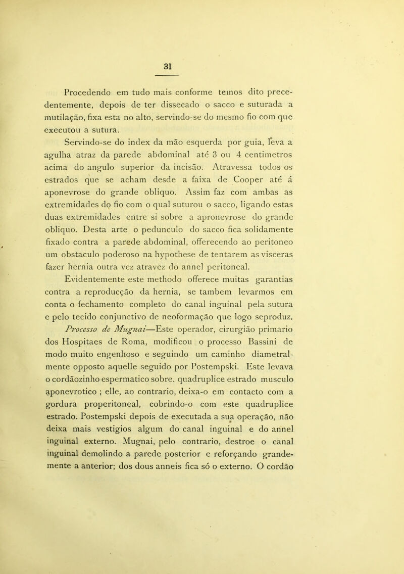 Procedendo em tudo mais conforme temos dito prece- dentemente, depois de ter dissecado o sacco e suturada a mutilação, fixa esta no alto, servindo-se do mesmo fio com que executou a sutura. Servindo-se do index da mão esquerda por guia, leva a agulha atraz da parede abdominal até 3 ou 4 centímetros acima do angulo superior da incisão. Atravessa todos os estrados que se acham desde a faixa de Cooper até á aponevrose do grande obliquo. Assim faz com ambas as extremidades do fio com o qual suturou o sacco, ligando estas duas extremidades entre si sobre a apronevrose do grande obliquo. Desta arte o pedunculo do sacco fica solidamente fixado contra a parede abdominal, offerecendo ao peritoneo um obstáculo poderoso na hypothese de tentarem as vísceras fazer hérnia outra vez atravez do annel peritoneal. Evidentemente este methodo offerece muitas garantias contra a reproducção da hérnia, se também levarmos em conta o fechamento completo do canal inguinal pela sutura e pelo tecido conjunctivo de neoformação que logo seproduz. Processo de Mugnai—Este operador, cirurgião primário dos Hospitaes de Roma, modificou o processo Bassini de modo muito engenhoso e seguindo um caminho diametral- mente opposto aquelle seguido por Postempski. Este levava o cordãozinho espermatico sobre, quadruplice estrado musculo aponevrotico ; elle, ao contrario, deixa-o em contacto com a gordura properitoneal, cobrindo-o com este quadruplice estrado. Postempski depois de executada a sua operação, não deixa mais vestígios algum do canal inguinal e do annel inguinal externo. Mugnai, pelo contrario, destroe o canal inguinal demolindo a parede posterior e reforçando grande- mente a anterior; dos dous anneis fica só o externo. O cordão