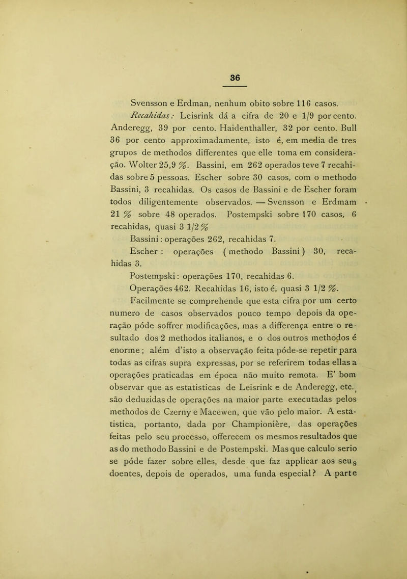 Svensson e Erdman, nenhum obito sobre 116 casos. Recahidas: Leisrink dá a cifra de 20 e 1/9 porcento. Anderegg, 39 por cento. Haidenthaller, 32 por cento. Buli 36 por cento approximadamente, isto é, em media de tres grupos de methodos differentes que elle toma em considera- ção. Wolter 25,9 %. Bassini, em 262 operados teve 7 recahi- das sobre 5 pessoas. Escher sobre 30 casos, com o methodo Bassini, 3 recahidas. Os casos de Bassini e de Escher foram todos diligentemente observados. — Svensson e Erdmam 21 % sobre 48 operados. Postempski sobre 170 casos, 6 recahidas, quasi 3 1/2% Bassini: operações 262, recahidas 7. Escher : operações ( methodo Bassini) 30, reca- hidas 3. Postempski: operações 170, recahidas 6. Operações 462. Recahidas 16, isto é,. quasi 3 1/2 %. Facilmente se comprehende que esta cifra por um certo numero de casos observados pouco tempo depois da ope- ração póde soffrer modificações, mas a differença entre o re- sultado dos 2 methodos italianos, e o dos outros methodos é enorme ; além d’isto a observação feita póde-se repetir para todas as cifras supra expressas, por se referirem todas ellas a operações praticadas em época não muito remota. E’ bom observar que as estatísticas de Leisrink e de Anderegg, etc^ são deduzidas de operações na maior parte executadas pelos methodos de Czerny e Macewen, que vão pelo maior. A esta- tística, portanto, dada por Championière, das operações feitas pelo seu processo, offerecem os mesmos resultados que as do methodo Bassini e de Postempski. Masque calculo serio se póde fazer sobre elles, desde que faz applicar aos seus doentes, depois de operados, uma funda especial? A parte