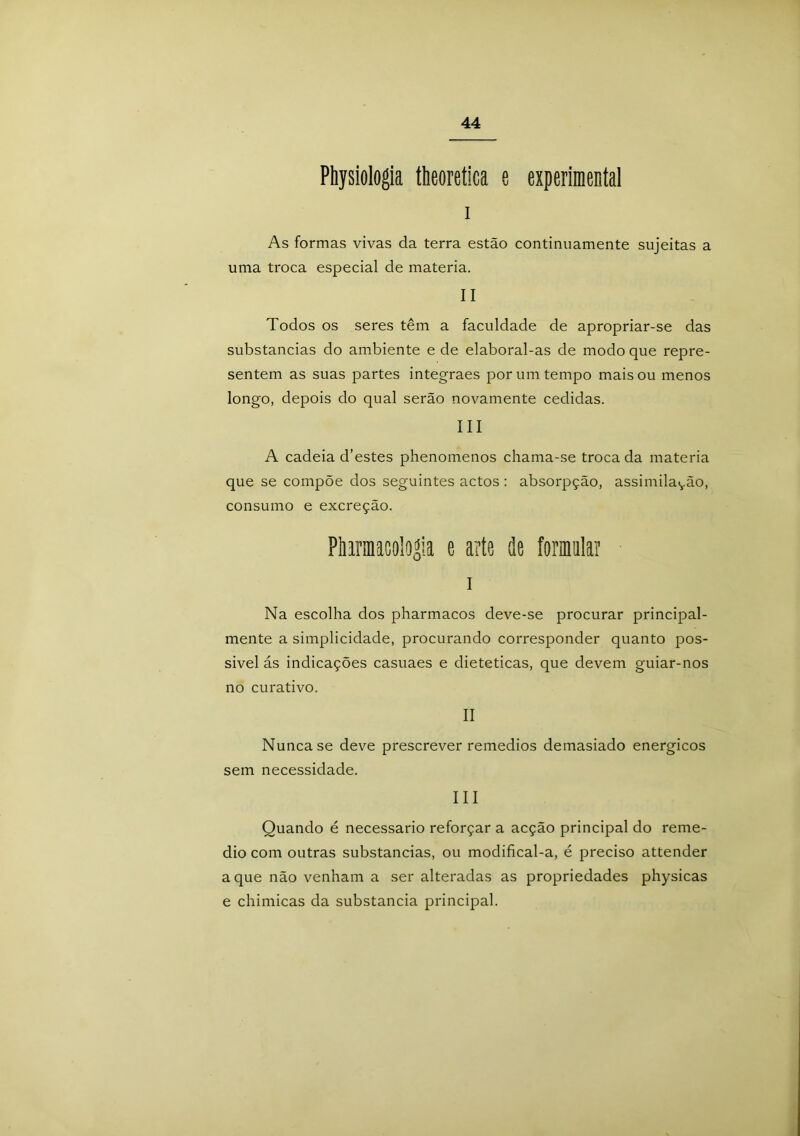 Physiologia theoretica e experimental i As formas vivas da terra estão continuamente sujeitas a uma troca especial de matéria. II Todos os seres têm a faculdade de apropriar-se das substancias do ambiente e de elaboral-as de modo que repre- sentem as suas partes integraes por um tempo mais ou menos longo, depois do qual serão novamente cedidas. III A cadeia d’estes phenomenos chama-se trocada matéria que se compõe dos seguintes actos: absorpção, assimilavão, consumo e excreção. Phirmacologi.a e arte de formatar i Na escolha dos pharmacos deve-se procurar principal- mente a simplicidade, procurando corresponder quanto pos- sível ás indicações casuaes e dietéticas, que devem guiar-nos no curativo. II Nunca se deve prescrever remedios demasiado energicos sem necessidade. III Quando é necessário reforçar a acção principal do reme- dio com outras substancias, ou modifical-a, é preciso attender a que não venham a ser alteradas as propriedades physicas e chimicas da substancia principal.