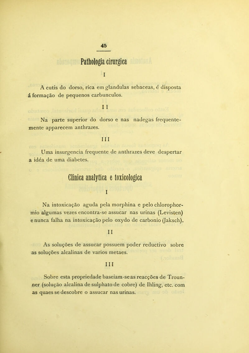 Pathologia cirúrgica i A cútis do dorso, rica em glandulas sebaceas, é disposta á formação de pequenos carbúnculos. I I Na parte superior do dorso e nas nadegas frequente- mente apparecem anthrazes. III Uma insurgencia frequente de anthrazes deve despertar a idea de uma diabetes. Clinica analytíca e toxicologica i Na intoxicação aguda pela morphina e pelo chlorophor- mio algumas vezes encontra-se assucar nas urinas (Levisten) e nunca falha na intoxicação pelo oxydo de carbonio (Jaksch). II As soluções de assucar possuem poder reductivo sobre as soluções alcalinas de vários metaes. III Sobre esta propriedade baseiam-se as reacções de Troun- ner (solução alcalina de sulphato de cobre) de Ihling, etc. com as quaes se descobre o assucar nas urinas.