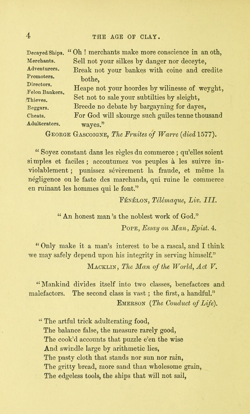 Decayed Ships. 11 Merchants. Adventurers. Promoters. Directors. Felon Bankers. iThieves. Beggars. Cheats. Adulterators. George Oh ! merchants make more conscience in an oth, Sell not your silkes by danger nor deceyte, Break not your bankes with coine and credite bothe, Heape not your hoordes by wilinesse of weyght, Set not to sale your subtilties by sleight, Breede no debate by bargayning for dayes, For God will skourge such guiles tenne thousand wayes.” Gascoigne, The Fruites of Warre (died 1577). “ Soyez constant dans les regies du commerce ; qu’elles soient simples et faciles ; accoutumez vos peuples a les suivre in- violablement; punissez s4verement la fraude, et meme la negligence ou le faste des marchands, qui ruine le commerce en ruinant les hommes qui le font.” Fenelon, Telemaque, Liv. III. “ An honest man’s the noblest work of God.” Pope, Essay on Man, Epist. 4. u Only make it a man’s interest to be a rascal, and I think we may safely depend upon his integrity in serving himself.” Macklin, The Man of the World, Act V. ‘‘Mankind divides itself into two classes, benefactors and malefactors. The second class is vast; the first, a handful.” Emerson (The Conduct of Life). “ The artful trick adulterating food, The balance false, the measure rarely good, The cook’d accounts that puzzle e’en the wise And swindle large by arithmetic lies, The pasty cloth that stands nor sun nor rain, The gritty bread, more sand than wholesome grain, The edgeless tools, the ships that will not sail,