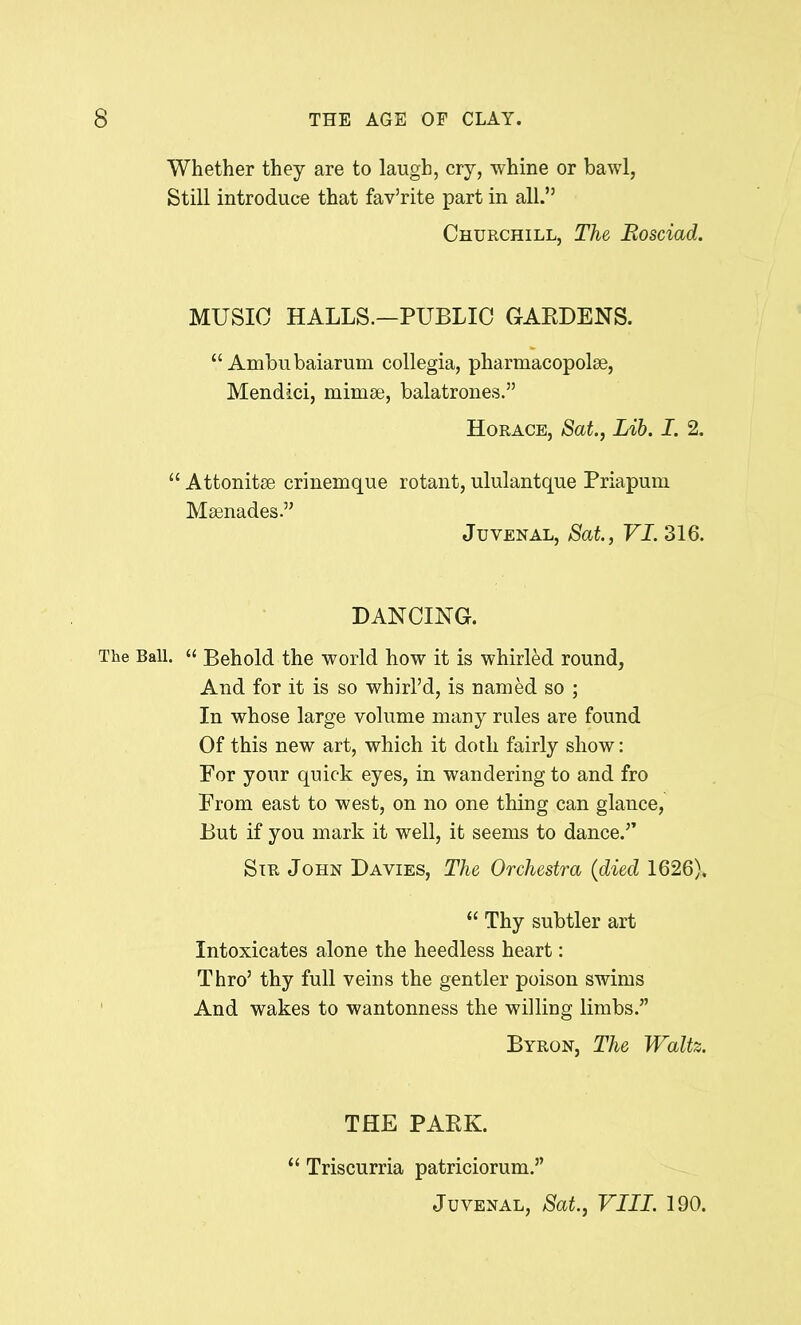 Whether they are to laugh, cry, whine or bawl, Still introduce that fav’rite part in all.” Churchill, The Rosciad. MUSIC HALLS.—PUBLIC GARDENS. “ Ambubaiarum collegia, pharmacopolse, Mendici, mirnse, balatrones.” Horace, Sat., Lib. I. 2. “ Attonitee crinemque rotant, ululantque Priapum Maenades.” Juvenal, Sat., VI. 316. DANCING. The Ball. “ Behold the world how it is whirled round. And for it is so whirl’d, is named so ; In whose large volume many rules are found Of this new art, which it doth fairly show: For your quick eyes, in wandering to and fro From east to west, on no one thing can glance, But if you mark it well, it seems to dance.” Sir John Davies, The Orchestra (died 1626). “ Thy subtler art Intoxicates alone the heedless heart: Thro’ thy full veins the gentler poison swims And wakes to wantonness the willing limbs.” Byron, The Waltz. THE PARK. “ Triscurria patriciorum.” Juvenal, Sat., VIII. 190.