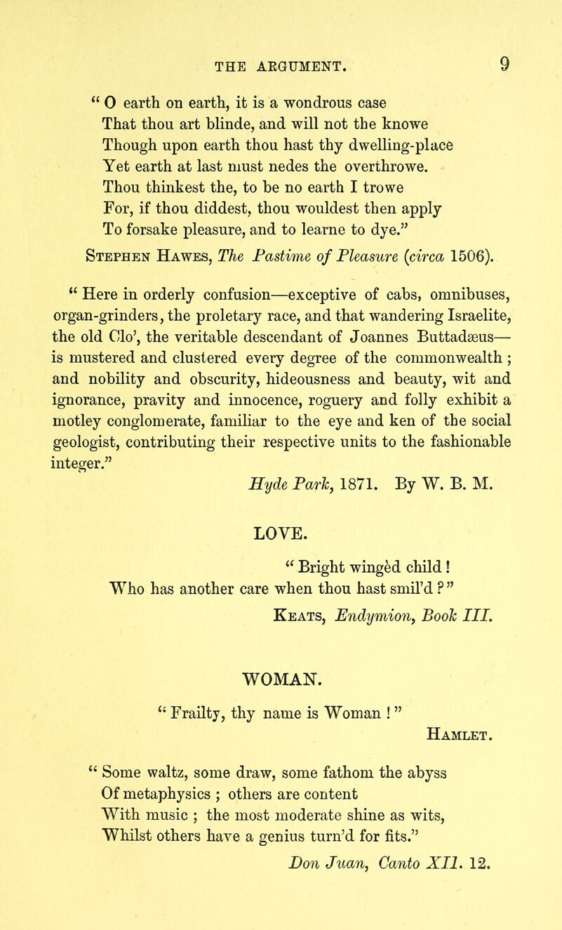 “ 0 earth on earth, it is a wondrous case That thou art blinde, and will not the knowe Though upon earth thou hast thy dwelling-place Yet earth at last must nedes the overthrowe. Thou thinkest the, to be no earth I trowe For, if thou diddest, thou wouldest then apply To forsake pleasure, and to learne to dye.” Stephen Hawes, The Pastime of Pleasure (circa 1506). “ Here in orderly confusion—exceptive of cabs, omnibuses, organ-grinders, the proletary race, and that wandering Israelite, the old Clo’, the veritable descendant of Joannes Buttadseus— is mustered and clustered every degree of the commonwealth ; and nobility and obscurity, hideousness and beauty, wit and ignorance, pravity and innocence, roguery and folly exhibit a motley conglomerate, familiar to the eye and ken of the social geologist, contributing their respective units to the fashionable integer.” Hyde Park, 1871. By W. B. M. LOVE. “ Bright winged child! Who has another care when thou hast smil’d ?” Keats, Endymion, Book III. WOMAN. “ Frailty, thy name is Woman ! ” Hamlet. “ Some waltz, some draw, some fathom the abyss Of metaphysics ; others are content With music ; the most moderate shine as wits, Whilst others have a genius turn’d for fits.” Don Juan, Canto XII. 12.