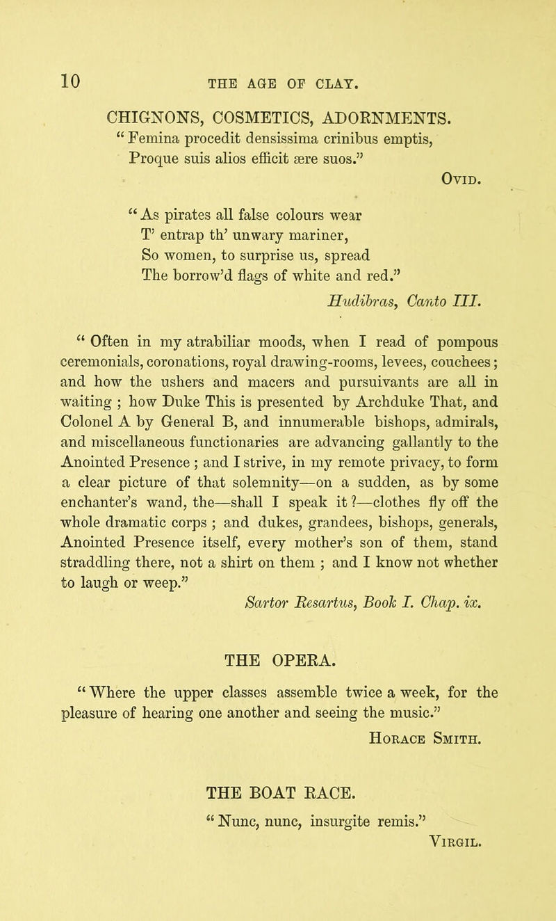 CHIGNONS, COSMETICS, ADORNMENTS. “ Femina procedit densissima crinibus emptis, Proque suis alios efficit sere suos.” Ovid. “ As pirates all false colours wear T’ entrap th’ unwary mariner, So women, to surprise us, spread The borrow’d flags of white and red.” Hudibras, Canto III. “ Often in my atrabiliar moods, when I read of pompous ceremonials, coronations, royal drawing-rooms, levees, couchees; and how the ushers and macers and pursuivants are all in waiting ; how Duke This is presented by Archduke That, and Colonel A by General B, and innumerable bishops, admirals, and miscellaneous functionaries are advancing gallantly to the Anointed Presence ; and I strive, in my remote privacy, to form a clear picture of that solemnity—on a sudden, as by some enchanter’s wand, the—shall I speak it ?—clothes fly off the whole dramatic corps ; and dukes, grandees, bishops, generals, Anointed Presence itself, every mother’s son of them, stand straddling there, not a shirt on them ; and I know not whether to laugh or weep.” Sartor Besartus, Book I. Chap. ix. THE OPERA. “ Where the upper classes assemble twice a week, for the pleasure of hearing one another and seeing the music.” Horace Smith. THE BOAT RACE. “ Nunc, nunc, insurgite remis.” Virgil.