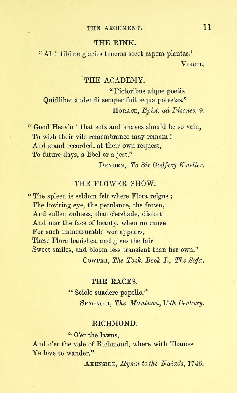 THE RINK. “ Ah ! tibi ne glacies teneras secet aspera plantas.” Virgil. THE ACADEMY. “ Pictoribus atque poetis Quidlibet audendi semper fuit sequa potestas.” Horace, Epish ad Pisones, 9. “ Good Heav’n ! that sots and knaves should be so vain, To wish their vile remembrance may remain ! And stand recorded, at their own request, To future days, a libel or a jest.” Dryden, To Sir Godfrey Kneller. THE FLOWER SHOW. “ The spleen is seldom felt where Flora reigns ; The low’ring eye, the petulance, the frown, And sullen sadness, that o’ershade, distort And mar the face of beauty, when no cause For such immeasurable woe appears, These Flora banishes, and gives the fair Sweet smiles, and bloom less transient than her own.” Cowper, The Task, Book I., The Sofa. THE RACES. “ Sciolo suadere popello.” Spagnoli, The Mantuan, 15th Century. RICHMOND. “ O’er the lawns, And o’er the vale of Richmond, where with Thames Ye love to wander.” Akenside, Hymn to the Naiads, 1746.