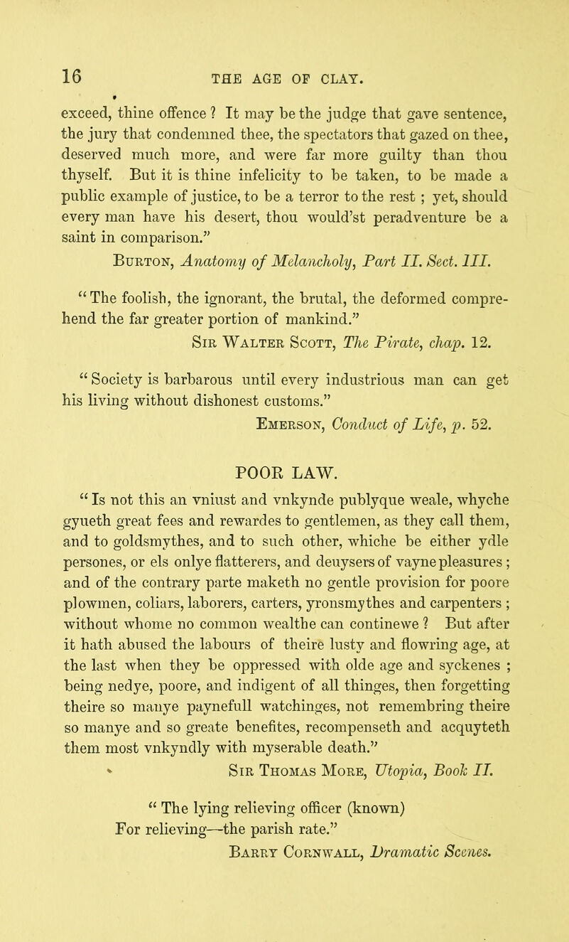 exceed, thine offence ? It may be the judge that gave sentence, the jury that condemned thee, the spectators that gazed on thee, deserved much more, and were far more guilty than thou thyself. But it is thine infelicity to be taken, to be made a public example of justice, to be a terror to the rest ; yet, should every man have his desert, thou would’st peradventure be a saint in comparison.” Burton, Anatomy of Melancholy, Part II. Sect. III. “The foolish, the ignorant, the brutal, the deformed compre- hend the far greater portion of mankind.” Sir Walter Scott, The Pirate, chap. 12. “ Society is barbarous until every industrious man can get his living without dishonest customs.” Emerson, Conduct of Life, p. 52. POOR LAW. “ Is not this an vniust and vnkynde publyque weale, whyche gyueth great fees and rewardes to gentlemen, as they call them, and to goldsmythes, and to such other, whiche be either ydle persones, or els onlye flatterers, and deuysersof vayne pleasures ; and of the contrary parte maketh no gentle provision for poore plowmen, coliars, laborers, carters, yronsmythes and carpenters ; without whome no common wealthe can continewe ? But after it hath abused the labours of theire lusty and flowring age, at the last when they be oppressed with olde age and syckenes ; being nedye, poore, and indigent of all thinges, then forgetting theire so manye paynefull watchinges, not remembring theire so manye and so greate benefites, recompenseth and acquyteth them most vnkyndly with myserable death.” * Sir Thomas More, Utopia, Booh II. “ The lying relieving officer (known) For relieving—the parish rate.” Barry Cornwall, Dramatic Scenes.