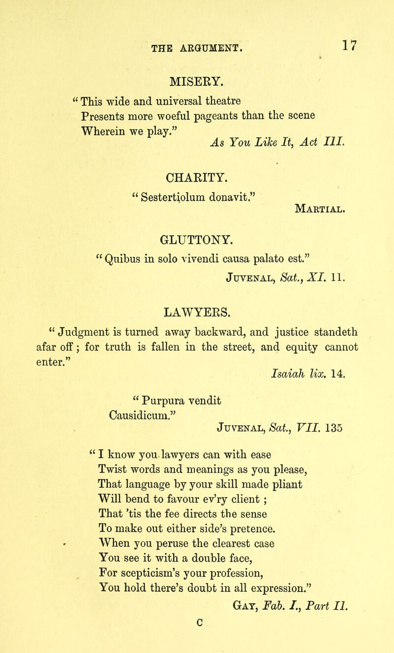 MISERY. “ This wide and universal theatre Presents more woeful pageants than the scene Wherein we play.” As You Like It, Act III. CHARITY. “ Sestertiolum donavit.” Martial. GLUTTONY. “ Quibus in solo vivendi causa palato est.” Juvenal, Sat., XI. 11. LAWYERS. “ Judgment is turned away backward, and justice standeth afar off; for truth is fallen in the street, and equity cannot enter.” Isaiah lix. 14. “ Purpura vendit Causidicum” Juvenal, Sat, VII. 135 “ I know you lawyers can with ease Twist words and meanings as you please, That language by your skill made pliant Will bend to favour ev’ry client; That ’tis the fee directs the sense To make out either side’s pretence. When you peruse the clearest case You see it with a double face, For scepticism’s your profession, You hold there’s doubt in all expression.” Gay, Fab. I., Fart II. C