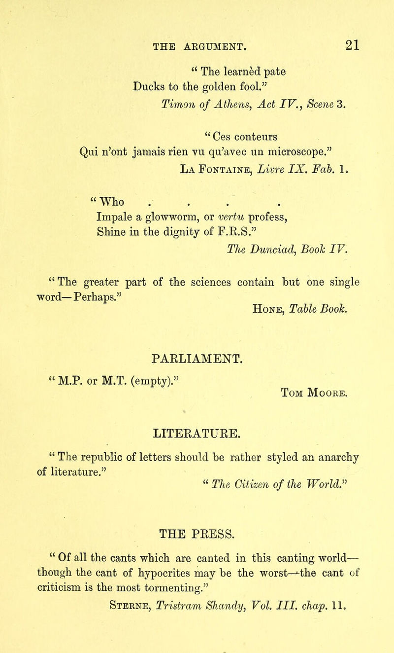 “ The learned pate Ducks to the golden fool.57 Timon of Athens, Act IV., Scene 3. “Ces conteurs Qui n’ont jamais rien vu qu’avec un microscope.55 La Fontaine, Livre IX. Fab. 1. “Who ... Impale a glowworm, or vertu profess, Shine in the dignity of F.R.S.55 The Dunciad, Booh IV. “ The greater part of the sciences contain but one single word—Perhaps.55 Hone, Table Booh. PARLIAMENT. “ M.P. or M.T. (empty).55 Tom Moore. LITERATURE. “ The republic of letters should be rather styled an anarchy of literature.55 “ The Citizen of the World. THE PRESS. “ Of all the cants which are canted in this canting world— though the cant of hypocrites may be the worst^-the cant of criticism is the most tormenting.55 Sterne, Tristram Shandy, Vol. III. chap. 11.