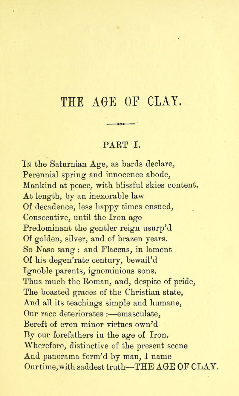 PART I. In the Saturnian Age, as bards declare, Perennial spring and innocence abode. Mankind at peace, with blissful skies content. At length, by an inexorable law Of decadence, less happy times ensued. Consecutive, until the Iron age Predominant the gentler reign usurp'd. Of golden, silver, and of brazen years. So Naso sang : and Flaccus, in lament Of his degenerate century, bewail'd Ignoble parents, ignominious sons. Thus much the Roman, and, despite of pride. The boasted graces of the Christian state. And all its teachings simple and humane. Our race deteriorates :—-emasculate, Bereft of even minor virtues own'd By our forefathers in the age of Iron. Wherefore, distinctive of the present scene And panorama form'd by man, I name Our time, with saddest truth—THE AGE OF CLAY.