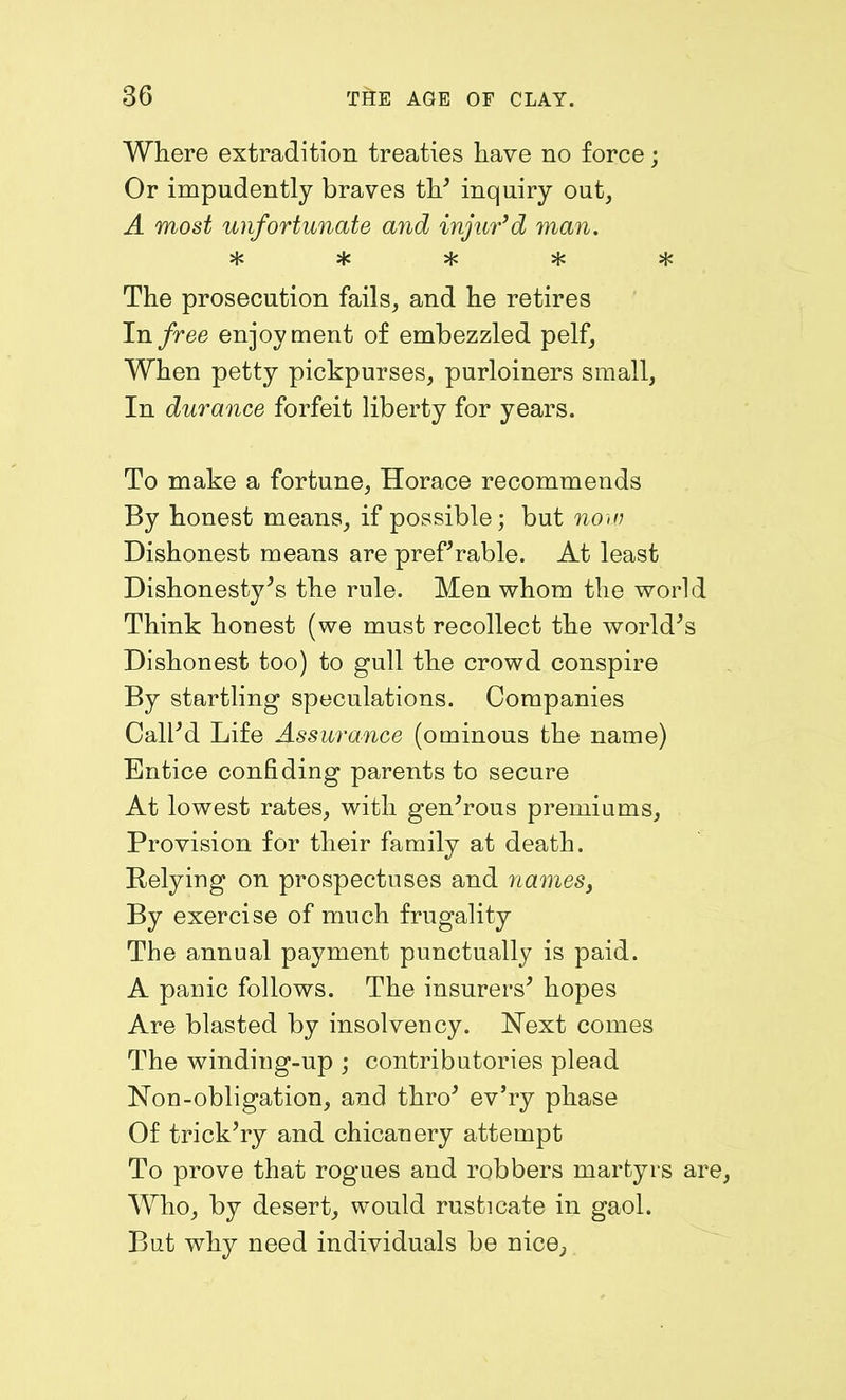 Where extradition treaties have no force; Or impudently braves th' inquiry out, A most unfortunate and injur’d man. The prosecution fails, and he retires In free enjoyment of embezzled pelf. When petty pickpurses, purloiners small, In durance forfeit liberty for years. To make a fortune, Horace recommends By honest means, if possible; but now Dishonest means are preferable. At least Dishonesty's the rule. Men whom the world Think honest (we must recollect the world's Dishonest too) to gull the crowd conspire By startling speculations. Companies Call'd Life Assurance (ominous the name) Entice confiding parents to secure At lowest rates, with gen'rous premiums, Provision for their family at death. Relying on prospectuses and names, By exercise of much frugality The annual payment punctually is paid. A panic follows. The insurers' hopes Are blasted by insolvency. Next comes The winding-up ; contributories plead Non-obligation, and thro' ev'ry phase Of trick'ry and chicanery attempt To prove that rogues and robbers martyrs are, Who, by desert, would rusticate in gaol. But why need individuals be nice,