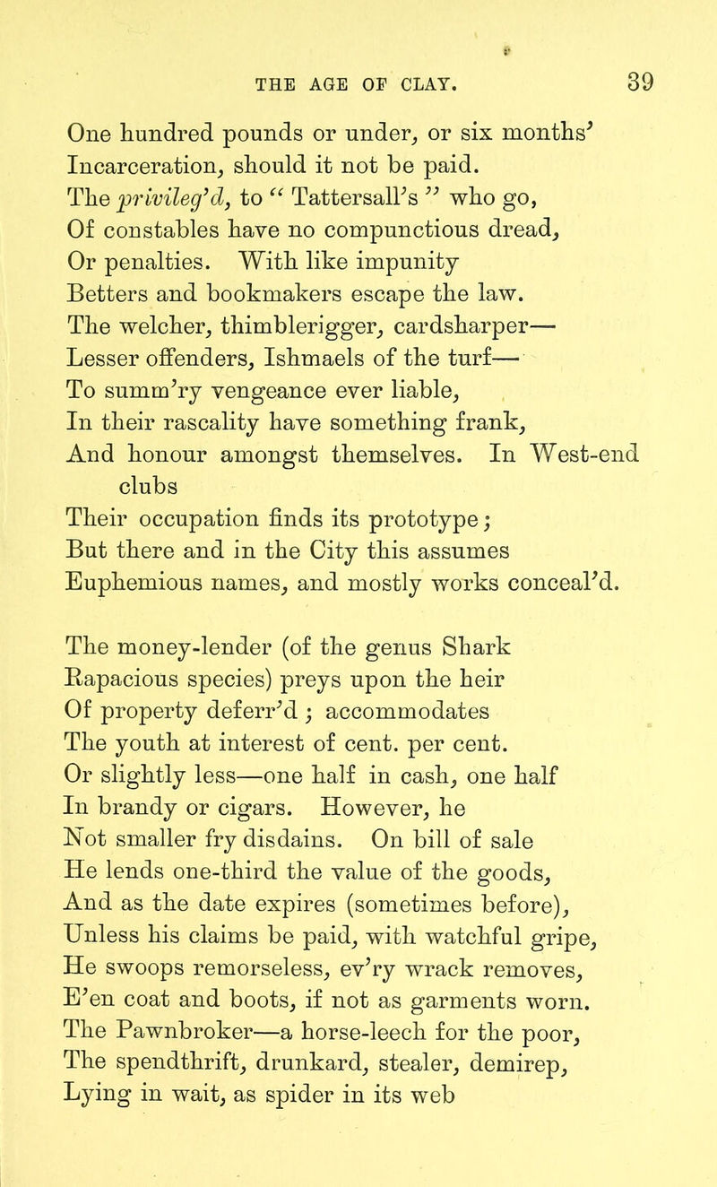 One hundred pounds or under, or six months* Incarceration, should it not be paid. The privileg’d, to “ Tattersall's  who go, Of constables have no compunctious dread. Or penalties. With like impunity Betters and bookmakers escape the law. The welcher, thimblerigger, cardsharper— Lesser offenders, Ishmaels of the turf— To summary vengeance ever liable, In their rascality have something frank. And honour amongst themselves. In West-end clubs Their occupation finds its prototype; But there and in the City this assumes Euphemious names, and mostly works conceal'd. The money-lender (of the genus Shark Rapacious species) preys upon the heir Of property deferred ; accommodates The youth at interest of cent, per cent. Or slightly less—one half in cash, one half In brandy or cigars. However, he Not smaller fry disdains. On bill of sale He lends one-third the value of the goods. And as the date expires (sometimes before). Unless his claims be paid, with watchful gripe, He swoops remorseless, ev'ry wrack removes. E'en coat and boots, if not as garments worn. The Pawnbroker—a horse-leech for the poor, The spendthrift, drunkard, stealer, demirep. Lying in wait, as spider in its web