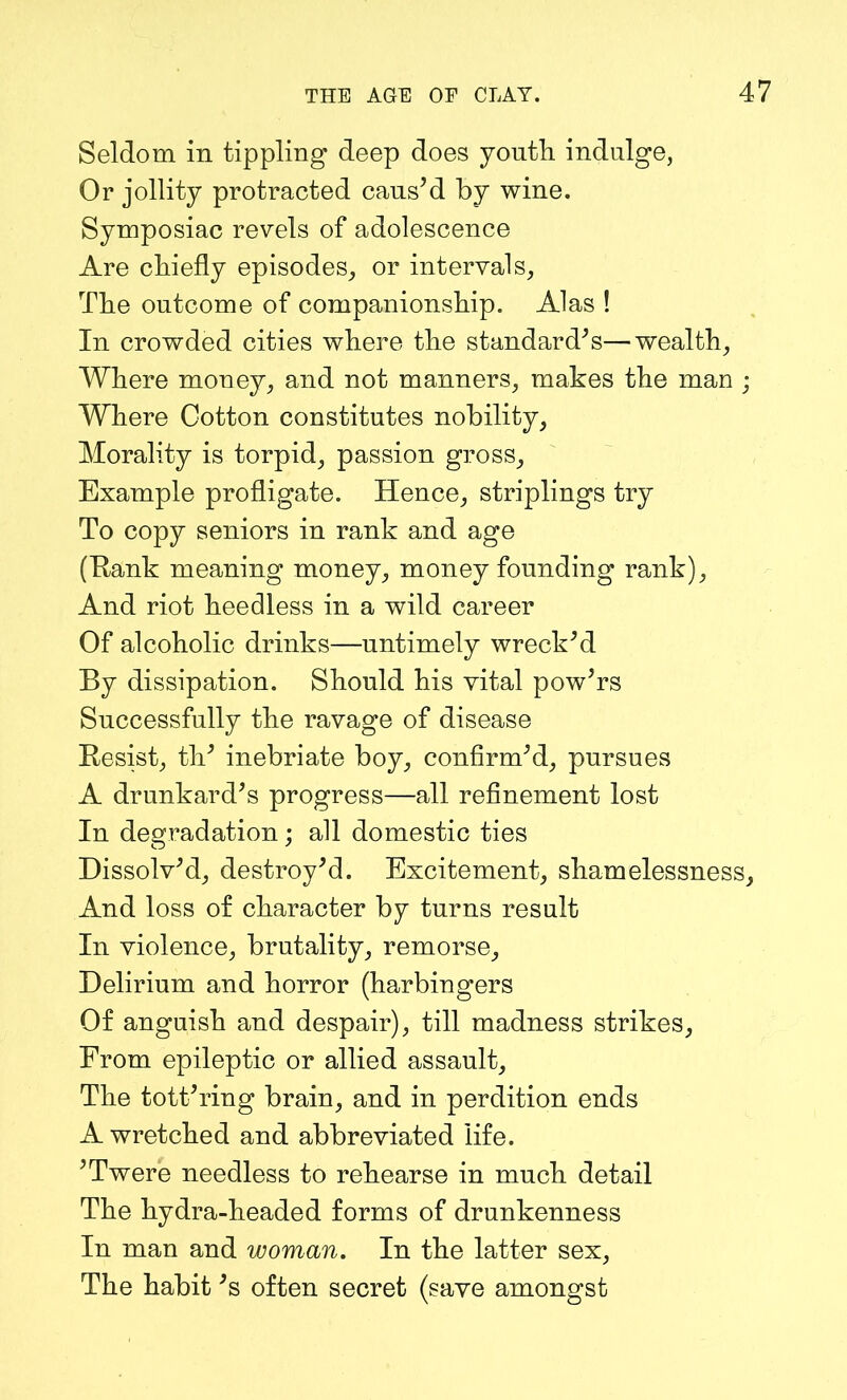 Seldom in tippling deep does youth indulge, Or jollity protracted caus’d by wine. Symposiac revels of adolescence Are chiefly episodes, or intervals, The outcome of companionship. Alas ! In crowded cities where the standard’s—wealth, Where money, and not manners, makes the man ; Where Cotton constitutes nobility, Morality is torpid, passion gross. Example profligate. Hence, striplings try To copy seniors in rank and age (Hank meaning money, money founding rank), And riot heedless in a wild career Of alcoholic drinks—untimely wreck’d By dissipation. Should his vital pow’rs Successfully the ravage of disease Resist, th’ inebriate boy, confirm’d, pursues A drunkard’s progress—all refinement lost In degradation; all domestic ties Dissolv’d, destroy’d. Excitement, shamelessness. And loss of character by turns result In violence, brutality, remorse. Delirium and horror (harbingers Of anguish and despair), till madness strikes. From epileptic or allied assault, The tott’ring brain, and in perdition ends A wretched and abbreviated life. ’Twere needless to rehearse in much detail The hydra-headed forms of drunkenness In man and woman. In the latter sex, The habit’s often secret (save amongst