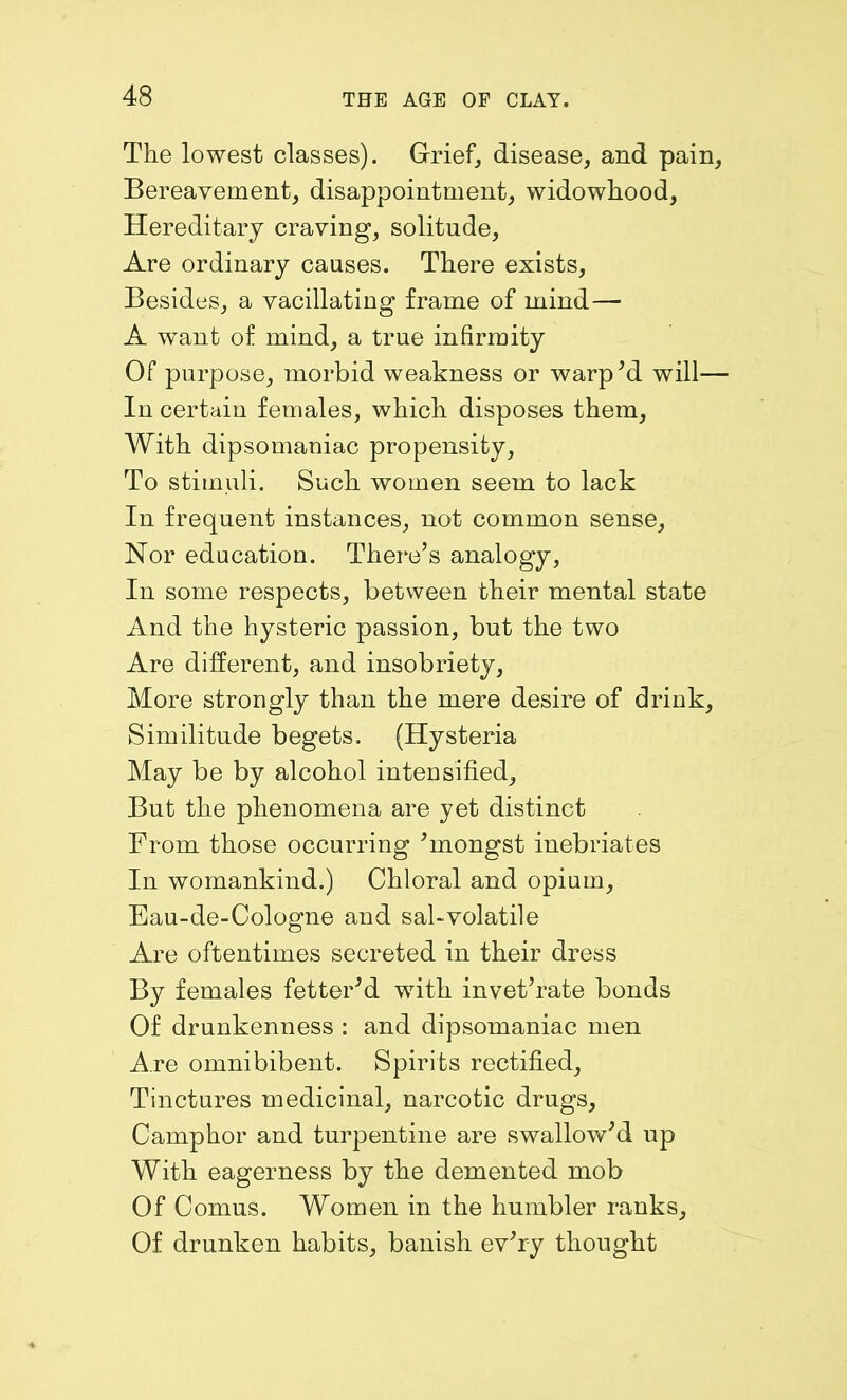 The lowest classes). Grief, disease, and pain, Bereavement, disappointment, widowhood, Hereditary craving, solitude, Are ordinary causes. There exists, Besides, a vacillating frame of mind— A want of mind, a true infirmity Of purpose, morbid weakness or warp’d will— In certain females, which disposes them, With dipsomaniac propensity, To stimuli. Such women seem to lack In frequent instances, not common sense. Nor education. There’s analogy, In some respects, between their mental state And the hysteric passion, but the two Are different, and insobriety, More strongly than the mere desire of drink. Similitude begets. (Hysteria May be by alcohol intensified. But the phenomena are yet distinct From those occurring ’mongst inebriates In womankind.) Chloral and opium, Eau-de-Cologne and sal-volatile Are oftentimes secreted in their dress By females fetter’d with invet’rate bonds Of drunkenness : and dipsomaniac men Are omnibibent. Spirits rectified. Tinctures medicinal, narcotic drugs. Camphor and turpentine are swallow’d up With eagerness by the demented mob Of Comus. Women in the humbler ranks. Of drunken habits, banish ev’ry thought