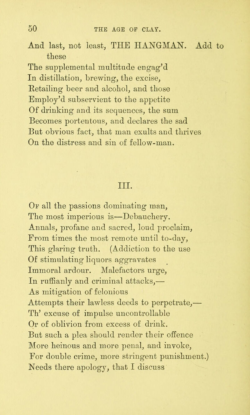 And last, not least, THE HANGMAN. Add to these The supplemental multitude engag'd In distillation, brewing, the excise. Retailing beer and alcohol, and those Employ'd subservient to the appetite Of drinking and its sequences, the sum Becomes portentous, and declares the sad But obvious fact, that man exults and thrives On the distress and sin of fellow-man. III. Op all the passions dominating man. The most imperious is—Debauchery. Annals, profane and sacred, loud proclaim, From times the most remote until to-day. This glaring truth. (Addiction to the use Of stimulating liquors aggravates Immoral ardour. Malefactors urge, In ruffianly and criminal attacks,— As mitigation of felonious Attempts their lawless deeds to perpetrate,— Th' excuse of impulse uncontrollable Or of oblivion from excess of drink. But such a plea should render their offence More heinous and more penal, and invoke, For double crime, more stringent punishment.) Needs there apology, that I discuss