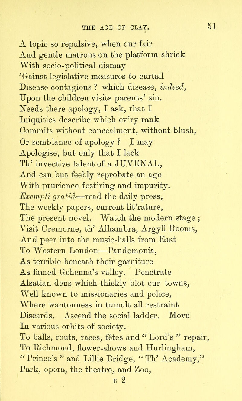 A topic so repulsive, when our fair And gentle matrons on the platform shriek With socio-political dismay 'Gainst legislative measures to curtail Disease contagious ? which disease, indeed, Upon the children visits parents' sin. Needs there apology, I ask, that I Iniquities describe which ev'ry rank Commits without concealment, without blush, Or semblance of apology ? I may Apologise, but only that I lack TV invective talent of a JUYENAL, And can but feebly reprobate an age With prurience fest'ring and impurity. Exempli gratia—read the daily press, The weekly papers, current literature, The present novel. Watch the modern stage ; Visit Cremorne, th' Alhambra, Argyll Rooms, And peer into the music-halls from East To Western London—Pandemonia, As terrible beneath their garniture As famed Gehenna's valley. Penetrate Alsatian dens which thickly blot our towns. Well known to missionaries and police, Where wantonness in tumult all restraint Discards. Ascend the social ladder. Move In various orbits of society. To balls, routs, races, fetes and “ Lord's  repair To Richmond, flower-shows and Hurlingham, “ Prince's  and Lillie Bridge, “ Th' Academy, Park, opera, the theatre, and Zoo,
