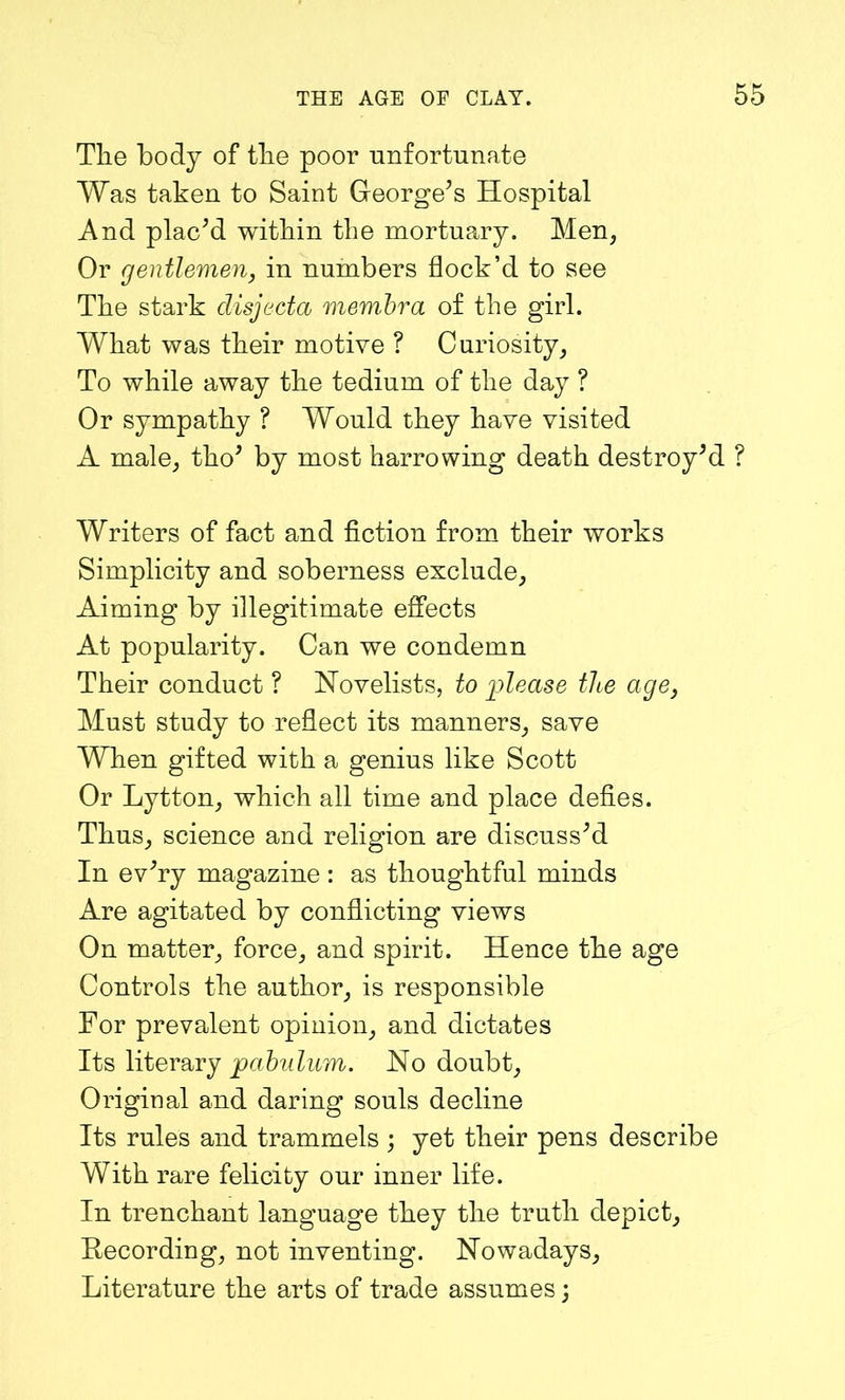 The body of the poor unfortunate Was taken to Saint George’s Hospital And plac’d within the mortuary. Men, Or gentlemen, in numbers flock’d to see The stark disjecta membra of the girl. What was their motive ? Curiosity, To while away the tedium of the day ? Or sympathy ? Would they have visited A male, tho’ by most harrowing death destroy’d ? Writers of fact and fiction from their works Simplicity and soberness exclude. Aiming by illegitimate effects At popularity. Can we condemn Their conduct ? Novelists, to please tlie age, Must study to reflect its manners, save When gifted with a genius like Scott Or Lytton, which all time and place defies. Thus, science and religion are discuss’d In ev’ry magazine: as thoughtful minds Are agitated by conflicting views On matter, force, and spirit. Hence the age Controls the author, is responsible For prevalent opinion, and dictates Its literary pabulum. No doubt. Original and daring souls decline Its rules and trammels ; yet their pens describe With rare felicity our inner life. In trenchant language they the truth depict. Recording, not inventing. Nowadays, Literature the arts of trade assumes;