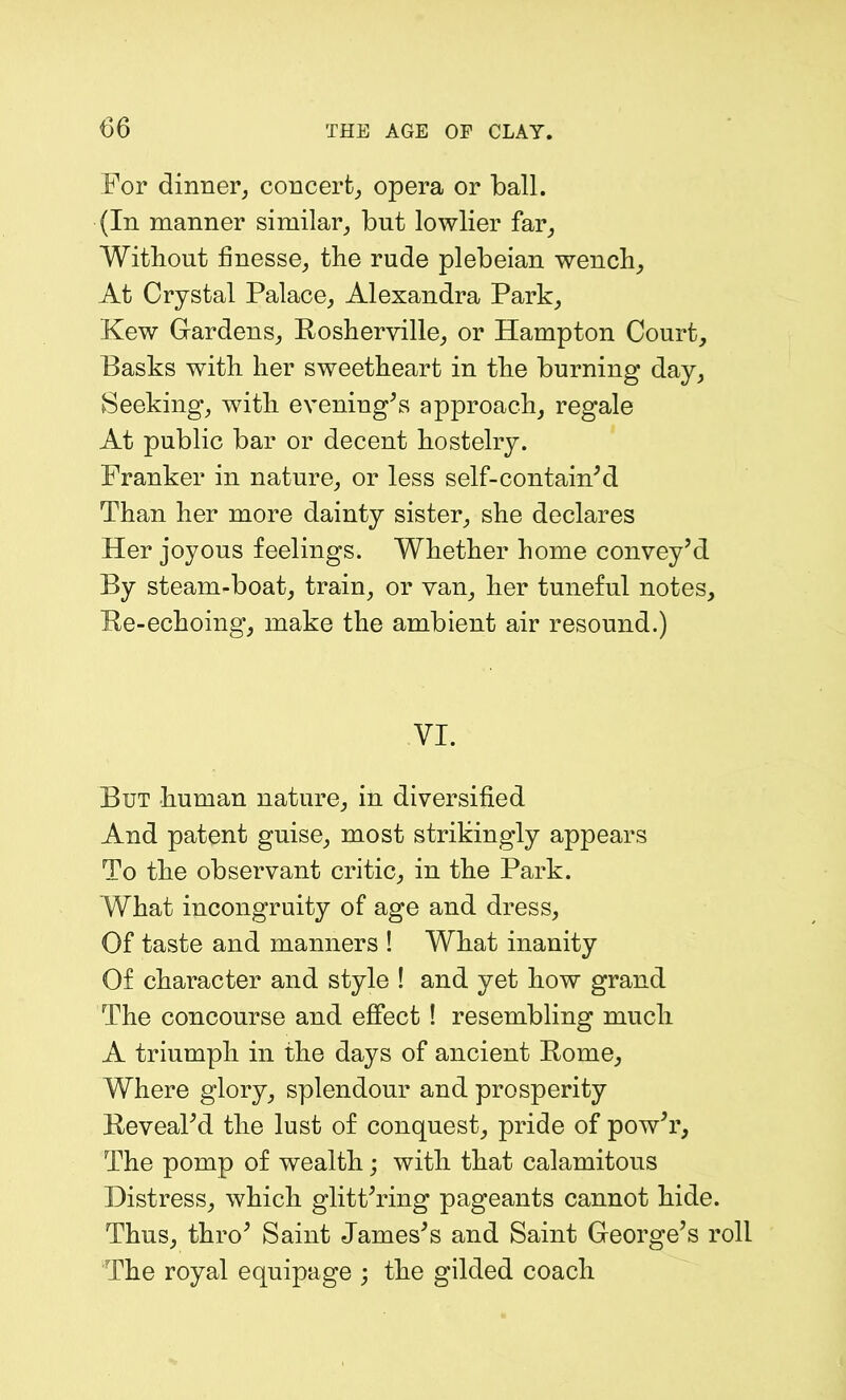 For dinner, concert, opera or ball. (In manner similar, but lowlier far. Without finesse, the rude plebeian wench. At Crystal Palace, Alexandra Park, Kew Gardens, Rosherville, or Hampton Court, Basks with her sweetheart in the burning day, Seeking, with evening’s approach, regale At public bar or decent hostelry. Franker in nature, or less self-contain’d Than her more dainty sister, she declares Her joyous feelings. Whether home convey’d By steam-boat, train, or van, her tuneful notes. Re-echoing, make the ambient air resound.) VI. But human nature, in diversified And patent guise, most strikingly appears To the observant critic, in the Park. What incongruity of age and dress, Of taste and manners ! What inanity Of character and style ! and yet how grand The concourse and effect ! resembling much A triumph in the days of ancient Rome, Where glory, splendour and prosperity Reveal’d the lust of conquest, pride of pow’r. The pomp of wealth; with that calamitous Distress, which glitt’ring pageants cannot hide. Thus, thro’ Saint James’s and Saint George’s roll The royal equipage ; the gilded coach