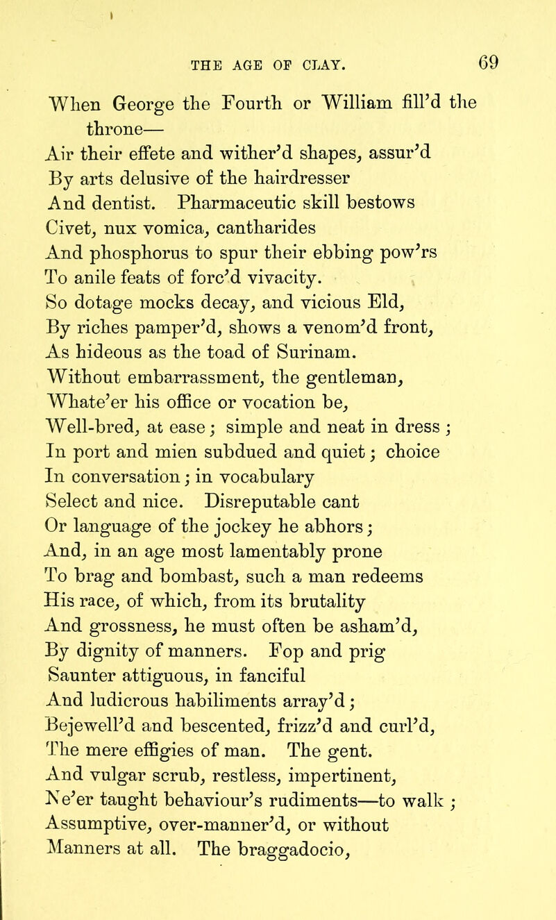 THE AGE OF CLAY. 69 When George the Fourth or William fill’d the throne— Air their effete and wither’d shapes, assur’d By arts delusive of the hairdresser And dentist. Pharmaceutic skill bestows Civet, nux vomica, cantharides And phosphorus to spur their ebbing pow’rs To anile feats of forc’d vivacity. So dotage mocks decay, and vicious Eld, By riches pamper’d, shows a venom’d front, As hideous as the toad of Surinam. Without embarrassment, the gentleman, Whate’er his office or vocation be. Well-bred, at ease; simple and neat in dress ; In port and mien subdued and quiet; choice In conversation; in vocabulary Select and nice. Disreputable cant Or language of the jockey he abhors; And, in an age most lamentably prone To brag and bombast, such a man redeems His race, of which, from its brutality And grossness, he must often be asham’d, By dignity of manners. Fop and prig Saunter attiguous, in fanciful And ludicrous habiliments array’d; Bejewell’d and bescented, frizz’d and curl’d, The mere effigies of man. The gent. And vulgar scrub, restless, impertinent, Ne’er taught behaviour’s rudiments—to walk ; Assumptive, over-manner’d, or without Manners at all. The braggadocio,