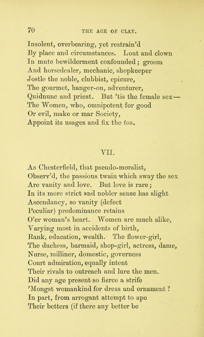 Insolent, overbearing, yet restrain'd By place and circumstances. Lout and clown In mute bewilderment confounded; groom And horsedealer, mechanic, shopkeeper Jostle the noble, clubbist, epicure. The gourmet, hanger-on, adventurer, Quidnunc and priest. But 'tis the female sex— The Women, who, omnipotent for good Or evil, make or mar Society, Appoint its usages and fix the ton. VII. As Chesterfield, that pseudo-moralist. Observ'd, the passions twain which sway the sex Are vanity and love. But love is rare; In its more strict and nobler sense has slight Ascendancy, so vanity (defect Peculiar) predominance retains O'er woman's heart. Women are much alike. Varying most in accidents of birth, Bank, education, wealth. The flower-girl. The duchess, barmaid, shop-girl, actress, dame. Nurse, milliner, domestic, governess Court admiration, equally intent Their rivals to outreach and lure the men. Did any age present so fierce a strife 'Mongst womankind for dress and ornament ? In part, from arrogant attempt to ape Their betters (if there any better be