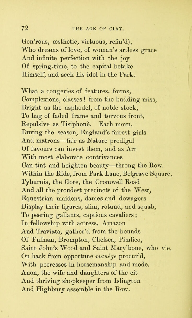 Generous, aesthetic, virtuous, refin’d), Who dreams of love, of woman’s artless grace And infinite perfection with the joy Of spring-time, to the capital betake Himself, and seek his idol in the Park. What a congeries of features, forms, Complexions, classes ! from the budding miss, Bright as the asphodel, of noble stock, To hag of faded frame and torvous front, Repulsive as Tisiphone. Each morn, During the season, England’s fairest girls And matrons—fair as Nature prodigal Of favours can invest them, and as Art With most elaborate contrivances Can tint and heighten beauty—throng the Row. Within the Ride, from Park Lane, Belgrave Square, Tyburnia, the Gore, the Cromwell Road And all the proudest precincts of the West, Equestrian maidens, dames and dowagers Display their figures, slim, rotund, and squab, To peering gallants, captious cavaliers; In fellowship with actress, Amazon And Traviata, gather’d from the bounds Of Fulham, Brompton, Chelsea, Pimlico, Saint John’s Wood and Saint Mary’bone, who vie, On hack from opportune manege procur’d, With peeresses in horsemanship and mode. Anon, the wife and daughters of the cit And thriving shopkeeper from Islington And Highbury assemble in the Row.