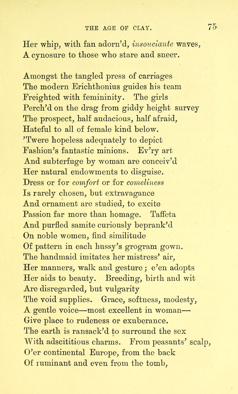 Her whip, with fan adorn’d, insouciante waves, A cynosure to those who stare and sneer. Amongst the tangled press of carriages The modern Erichthonius guides his team Freighted with femininity. The girls Perch’d on the drag from giddy height survey The prospect, half audacious, half afraid, Hateful to all of female kind below. ’Twere hopeless adequately to depict Fashion’s fantastic minions. Ev’ry art And subterfuge by woman are conceiv’d Her natural endowments to disguise. Dress or for comfort or for comeliness Is rarely chosen, but extravagance And ornament are studied, to excite Passion far more than homage. Taffeta And purfled samite curiously beprank’d On noble women, find similitude Of pattern in each hussy’s grogram gown. The handmaid imitates her mistress’ air. Her manners, walk and gesture ; e’en adopts Her aids to beauty. Breeding, birth and wit Are disregarded, but vulgarity The void supplies. Grace, softness, modesty, A gentle voice—most excellent in woman— Give place to rudeness or exuberance. The earth is ransack’d to surround the sex With adscititious charms. From peasants’ scalp. O’er continental Europe, from the back Of ruminant and even from the tomb,