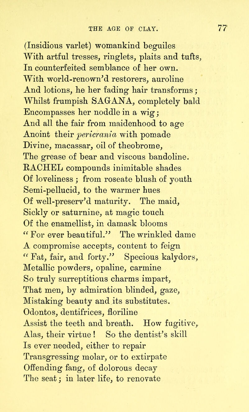 (Insidious varlet) womankind beguiles With artful tresses, ringlets, plaits and tufts, In counterfeited semblance of her own. With world-renowned restorers, auroline And lotions, he her fading hair transforms; Whilst frumpish SAGANA, completely bald Encompasses her noddle in a wig; And all the fair from maidenhood to age Anoint their pericrania with pomade Divine, macassar, oil of theobrome. The grease of bear and viscous bandoline. RACHEL compounds inimitable shades Of loveliness ; from roseate blush of youth Semi-pellucid, to the warmer hues Of well-preserved maturity. The maid. Sickly or saturnine, at magic touch Of the enamellist, in damask blooms “ For ever beautiful.” The wrinkled dame A compromise accepts, content to feign Fat, fair, and forty.ee Specious kalydors. Metallic powders, opaline, carmine So truly surreptitious charms impart, That men, by admiration blinded, gaze. Mistaking beauty and its substitutes. Odontos, dentifrices, floriline Assist the teeth and breath. How fugitive,, Alas, their virtue ! So the dentistes skill Is ever needed, either to repair Transgressing molar, or to extirpate Offending fang, of dolorous decay The seat; in later life, to renovate