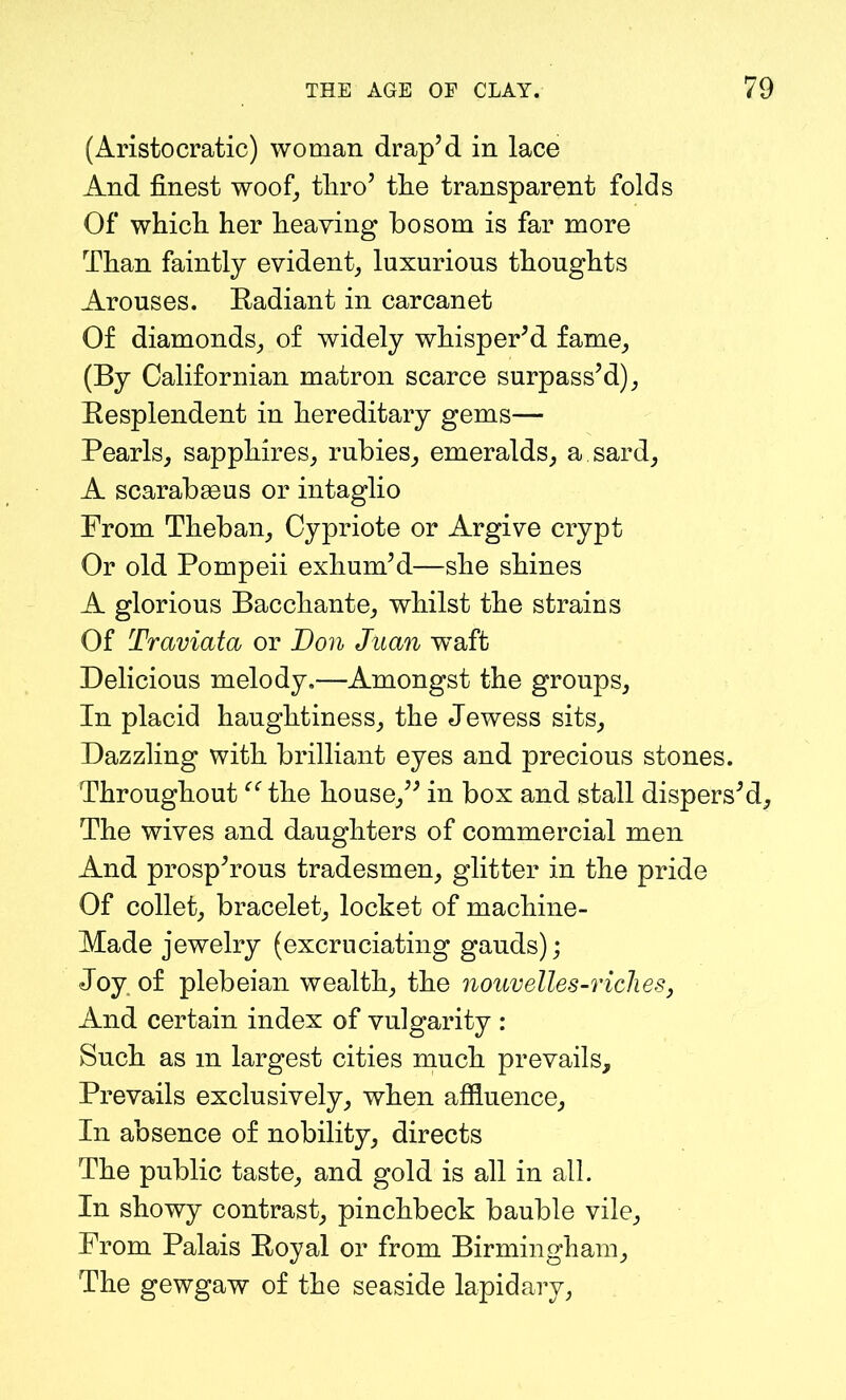 (Aristocratic) woman drap’d in lace And finest woof, tliro’ the transparent folds Of which her heaving bosom is far more Than faintly evident, luxurious thoughts Arouses. Radiant in carcanet Of diamonds, of widely whisper’d fame, (By Californian matron scarce surpass’d), Resplendent in hereditary gems— Pearls, sapphires, rubies, emeralds, a sard, A scarab93us or intaglio Prom Theban, Cypriote or Argive crypt Or old Pompeii exhum’d—she shines A glorious Bacchante, whilst the strains Of Traviata or Don Juan wTaft Delicious melody.—Amongst the groups. In placid haughtiness, the Jewess sits. Dazzling with brilliant eyes and precious stones. Throughout “ the house,” in box and stall dispers’d. The wives and daughters of commercial men And prosp’rous tradesmen, glitter in the pride Of collet, bracelet, locket of machine- Made jewelry (excruciating gauds); Joy of plebeian wealth, the nouvelles-riches, And certain index of vulgarity : Such as m largest cities much prevails. Prevails exclusively, when affluence, In absence of nobility, directs The public taste, and gold is all in all. In showy contrast, pinchbeck bauble vile. From Palais Royal or from Birmingham, The gewgaw of the seaside lapidary,