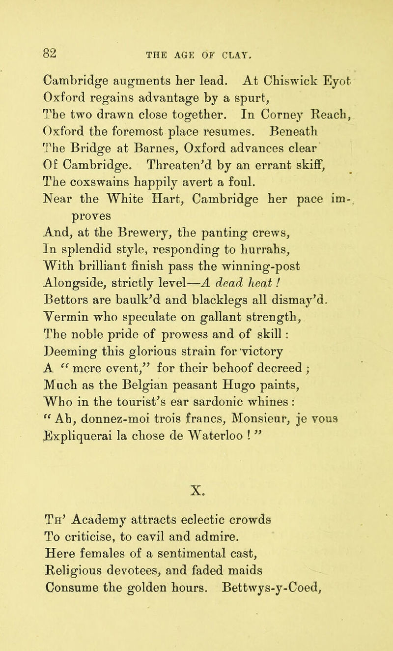 Cambridge augments her lead. At Chiswick Eyot Oxford regains advantage by a spurt, The two drawn close together. In Corney Reach, Oxford the foremost place resumes. Beneath The Bridge at Barnes, Oxford advances clear Of Cambridge. Threaten'd by an errant skiff. The coxswains happily avert a foul. Near the White Hart, Cambridge her pace im- proves And, at the Brewery, the panting crews. In splendid style, responding to hurrahs, With brilliant finish pass the winning-post Alongside, strictly level—A dead heat! Bettors are baulk'd and blacklegs all dismay'd. Yermin who speculate on gallant strength. The noble pride of prowess and of skill: Deeming this glorious strain for victory A “ mere event, for their behoof decreed ; Much as the Belgian peasant Hugo paints. Who in the tourist's ear sardonic whines: “ Ah, donnez-moi trois francs, Monsieur, je vous Expliquerai la chose de Waterloo !  X. Th' Academy attracts eclectic crowds To criticise, to cavil and admire. Here females of a sentimental cast, Religious devotees, and faded maids Consume the golden hours. Bettwys-y-Coed,