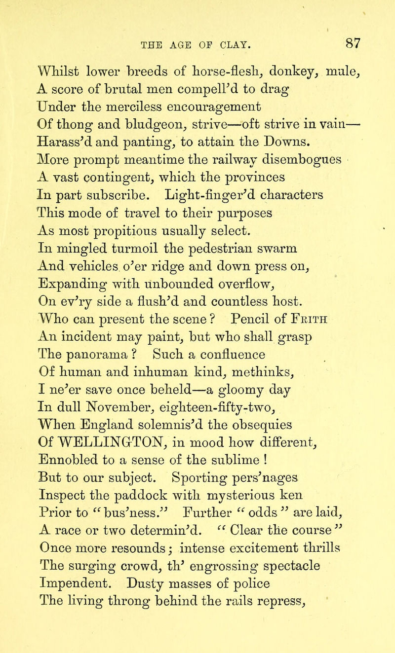 Whilst lower breeds of horse-flesh, donkey, mule, A score of brutal men compelled to drag Under the merciless encouragement Of thong and bludgeon, strive—oft strive in vain— Harass’d and panting, to attain the Downs. More prompt meantime the railway disembogues A vast contingent, which the provinces In part subscribe. Light-finger’d characters This mode of travel to their purposes As most propitious usually select. In mingled turmoil the pedestrian swarm And vehicles, o’er ridge and down press on. Expanding with unbounded overflow. On ev’ry side a flush’d and countless host. Who can present the scene ? Pencil of Frith An incident may paint, but who shall grasp The panorama ? Such a confluence Of human and inhuman kind, methinks, I ne’er save once beheld—a gloomy day In dull November, eighteen-fifty-two, WTien England solemnis’d the obsequies Of WELLINGTON, in mood how different. Ennobled to a sense of the sublime ! But to our subject. Sporting pers’nages Inspect the paddock with mysterious ken Prior to “bus’ness.” Further “ odds ” are laid, A race or two determin’d. “ Clear the course ” Once more resounds; intense excitement thrills The surging crowd, th’ engrossing spectacle Impendent. Dusty masses of police The living throng behind the rails repress.