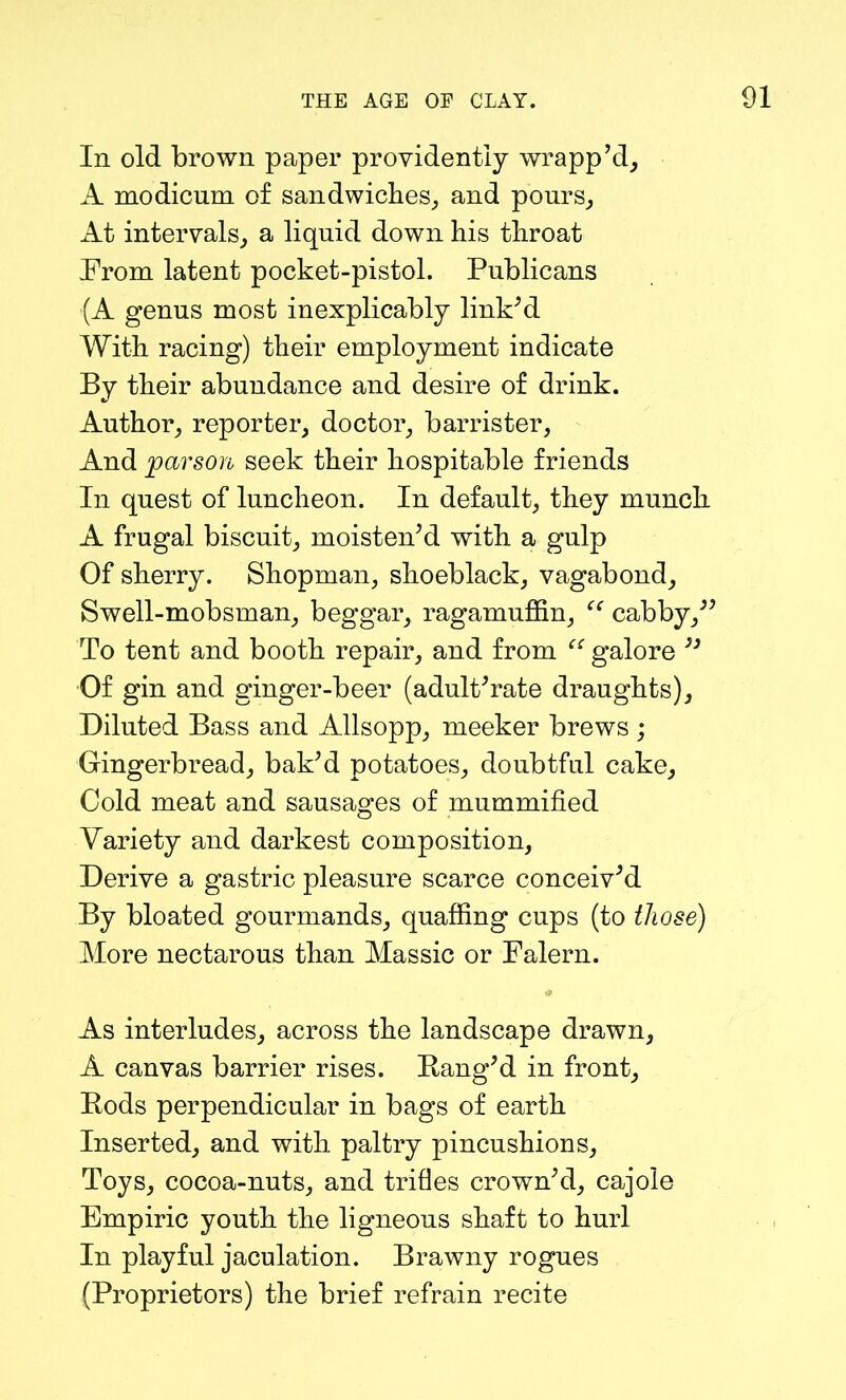 In old brown paper providently wrapp’d, A modicum of sandwiches, and pours. At intervals, a liquid down his throat Prom latent pocket-pistol. Publicans (A genus most inexplicably link’d With racing) their employment indicate By their abundance and desire of drink. Author, reporter, doctor, barrister. And 'parson seek their hospitable friends In quest of luncheon. In default, they munch A frugal biscuit, moisten’d with a gulp Of sherry. Shopman, shoeblack, vagabond. Swell-mobsman, beggar, ragamuffin, “ cabby,” To tent and booth repair, and from “ galore ” Of gin and ginger-beer (adult’rate draughts). Diluted Bass and Allsopp, meeker brews ; Gingerbread, bak’d potatoes, doubtful cake. Cold meat and sausages of mummified Variety and darkest composition. Derive a gastric pleasure scarce conceiv’d By bloated gourmands, quaffing cups (to those) More nectarous than Massic or Falern. As interludes, across the landscape drawn, A canvas barrier rises. Rang’d in front. Rods perpendicular in bags of earth Inserted, and with paltry pincushions. Toys, cocoa-nuts, and trifles crown’d, cajole Empiric youth the ligneous shaft to hurl In playful jaculation. Brawny rogues (Proprietors) the brief refrain recite