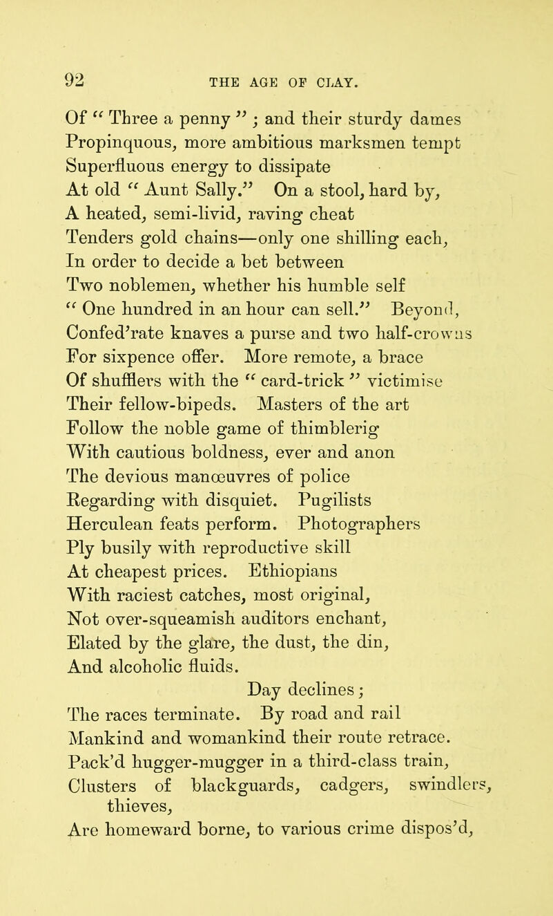 Of “ Three a penny ” ; and their sturdy dames Propinquous, more ambitious marksmen tempt Superfluous energy to dissipate At old “ Aunt Sally.” On a stool, hard by, A heated, semi-livid, raving cheat Tenders gold chains—only one shilling each. In order to decide a bet between Two noblemen, whether his humble self “ One hundred in an hour can sell.” Beyond, Confederate knaves a purse and two half-crowns For sixpence offer. More remote, a brace Of shufflers with the “ card-trick ” victimise Their fellow-bipeds. Masters of the art Follow the noble game of thimblerig With cautious boldness, ever and anon The devious manoeuvres of police Regarding with disquiet. Pugilists Herculean feats perform. Photographers Ply busily with reproductive skill At cheapest prices. Ethiopians With raciest catches, most original, Not over-squeamish auditors enchant, Elated by the glare, the dust, the din. And alcoholic fluids. Day declines; The races terminate. By road and rail Mankind and womankind their route retrace. Pack’d hugger-mugger in a third-class train. Clusters of blackguards, cadgers, swindle! thieves, Are homeward borne, to various crime dispos’d.