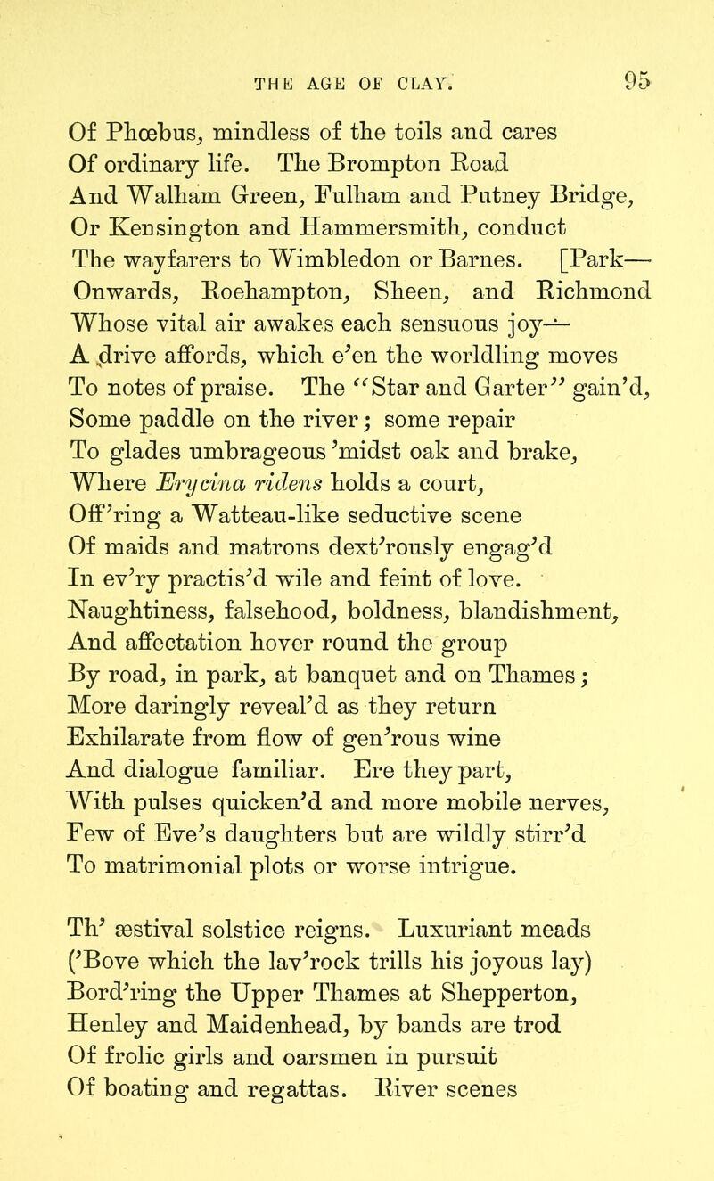 Of Phoebus, mindless of the toils and cares Of ordinary life. The Brompton Road And Walham Green, Fulham and Putney Bridge, Or Kensington and Hammersmith, conduct The wayfarers to Wimbledon or Barnes. [Park—- Onwards, Roehampton, Sheen, and Richmond Whose vital air awakes each sensuous joy— A .drive affords, which e’en the worldling moves To notes of praise. The “Star and Garter gain’d. Some paddle on the river; some repair To glades umbrageous ’midst oak and brake. Where Erycina ridens holds a court. Off’ring a Watteau-like seductive scene Of maids and matrons dext’rously engag’d In ev’ry practis’d wile and feint of love. Haughtiness, falsehood, boldness, blandishment. And affectation hover round the group By road, in park, at banquet and on Thames; More daringly reveal’d as they return Exhilarate from flow of gen’rous wine And dialogue familiar. Ere they part. With pulses quicken’d and more mobile nerves. Few of Eve’s daughters but are wildly stirr’d To matrimonial plots or worse intrigue. Th’ festival solstice reigns. Luxuriant meads (’Bove which the lav’rock trills his joyous lay) Bord’ring the Upper Thames at Shepperton, Henley and Maidenhead, by bands are trod Of frolic girls and oarsmen in pursuit Of boating and regattas. River scenes