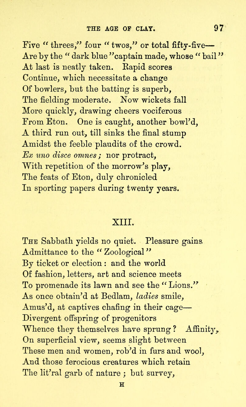 Five “ threes/5 four “ twos/5 or total fifty-five— Are by the “ dark blue ''captain made, whose “ bail55 At last is neatly taken. Rapid scores Continue, which necessitate a change Of bowlers, but the batting is superb. The fielding moderate. Now wickets fall More quickly, drawing cheers vociferous From Eton. One is caught, another bowl'd, A third run out, till sinks the final stump Amidst the feeble plaudits of the crowd. Ex uno disce omnes ; nor protract. With repetition of the morrow's play. The feats of Eton, duly chronicled In sporting papers during twenty years. XIII. The Sabbath yields no quiet. Pleasure gains. Admittance to the “ Zoological  By ticket or election : and the world Of fashion, letters, art and science meets To promenade its lawn and see the “ Lions/5 As once obtain'd at Bedlam, ladies smile. Amus’d, at captives chafing in their cage— Divergent offspring of progenitors Whence they themselves have sprung ? Affinity, On superficial view, seems slight between These men and women, rob'd in furs and wool. And those ferocious creatures which retain The lit'ral garb of nature ; but survey, H